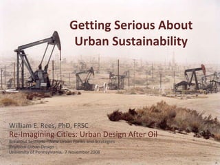 Getting Serious About Urban Sustainability William E. Rees, PhD, FRSC Re-Imagining Cities: Urban Design After Oil Breakout Sessions – New Urban Forms and Strategies Regional Urban Design University of Pennsylvania,  7 November 2008 