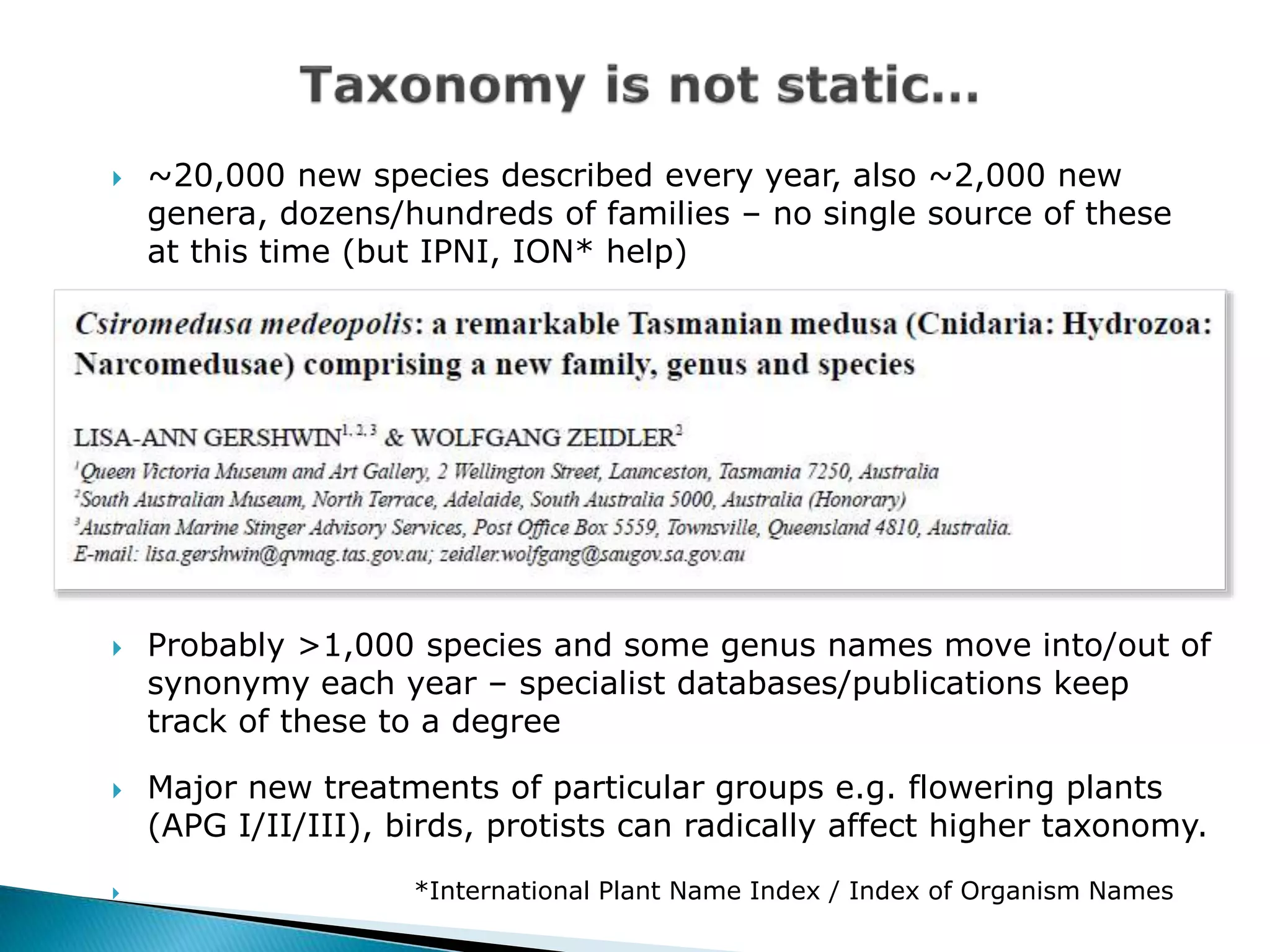  ~20,000 new species described every year, also ~2,000 new
genera, dozens/hundreds of families – no single source of these
at this time (but IPNI, ION* help)
 Probably >1,000 species and some genus names move into/out of
synonymy each year – specialist databases/publications keep
track of these to a degree
 Major new treatments of particular groups e.g. flowering plants
(APG I/II/III), birds, protists can radically affect higher taxonomy.
 *International Plant Name Index / Index of Organism Names
 