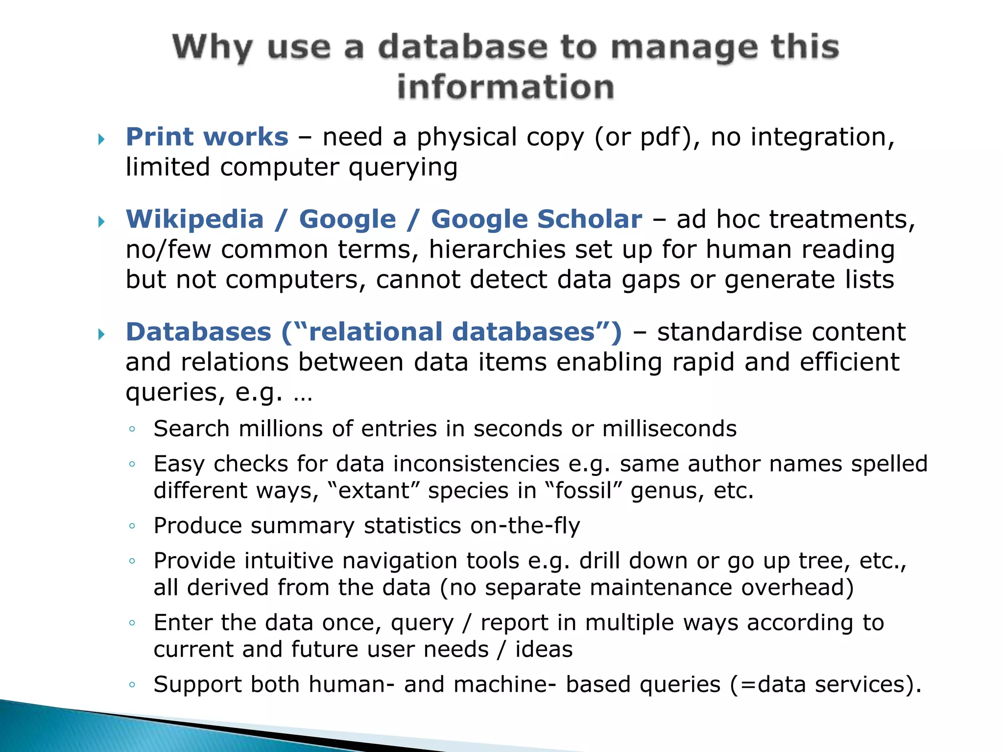  Print works – need a physical copy (or pdf), no integration,
limited computer querying
 Wikipedia / Google / Google Scholar – ad hoc treatments,
no/few common terms, hierarchies set up for human reading
but not computers, cannot detect data gaps or generate lists
 Databases (“relational databases”) – standardise content
and relations between data items enabling rapid and efficient
queries, e.g. …
◦ Search millions of entries in seconds or milliseconds
◦ Easy checks for data inconsistencies e.g. same author names spelled
different ways, “extant” species in “fossil” genus, etc.
◦ Produce summary statistics on-the-fly
◦ Provide intuitive navigation tools e.g. drill down or go up tree, etc.,
all derived from the data (no separate maintenance overhead)
◦ Enter the data once, query / report in multiple ways according to
current and future user needs / ideas
◦ Support both human- and machine- based queries (=data services).
 
