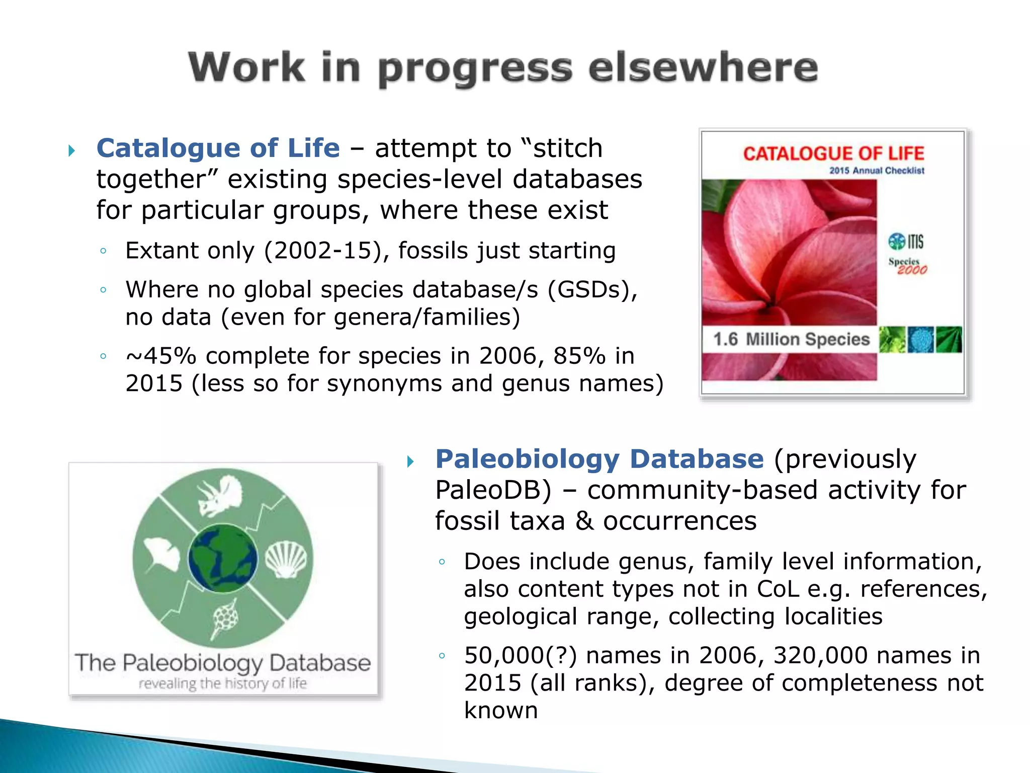  Catalogue of Life – attempt to “stitch
together” existing species-level databases
for particular groups, where these exist
◦ Extant only (2002-15), fossils just starting
◦ Where no global species database/s (GSDs),
no data (even for genera/families)
◦ ~45% complete for species in 2006, 85% in
2015 (less so for synonyms and genus names)
 Paleobiology Database (previously
PaleoDB) – community-based activity for
fossil taxa & occurrences
◦ Does include genus, family level information,
also content types not in CoL e.g. references,
geological range, collecting localities
◦ 50,000(?) names in 2006, 320,000 names in
2015 (all ranks), degree of completeness not
known
 