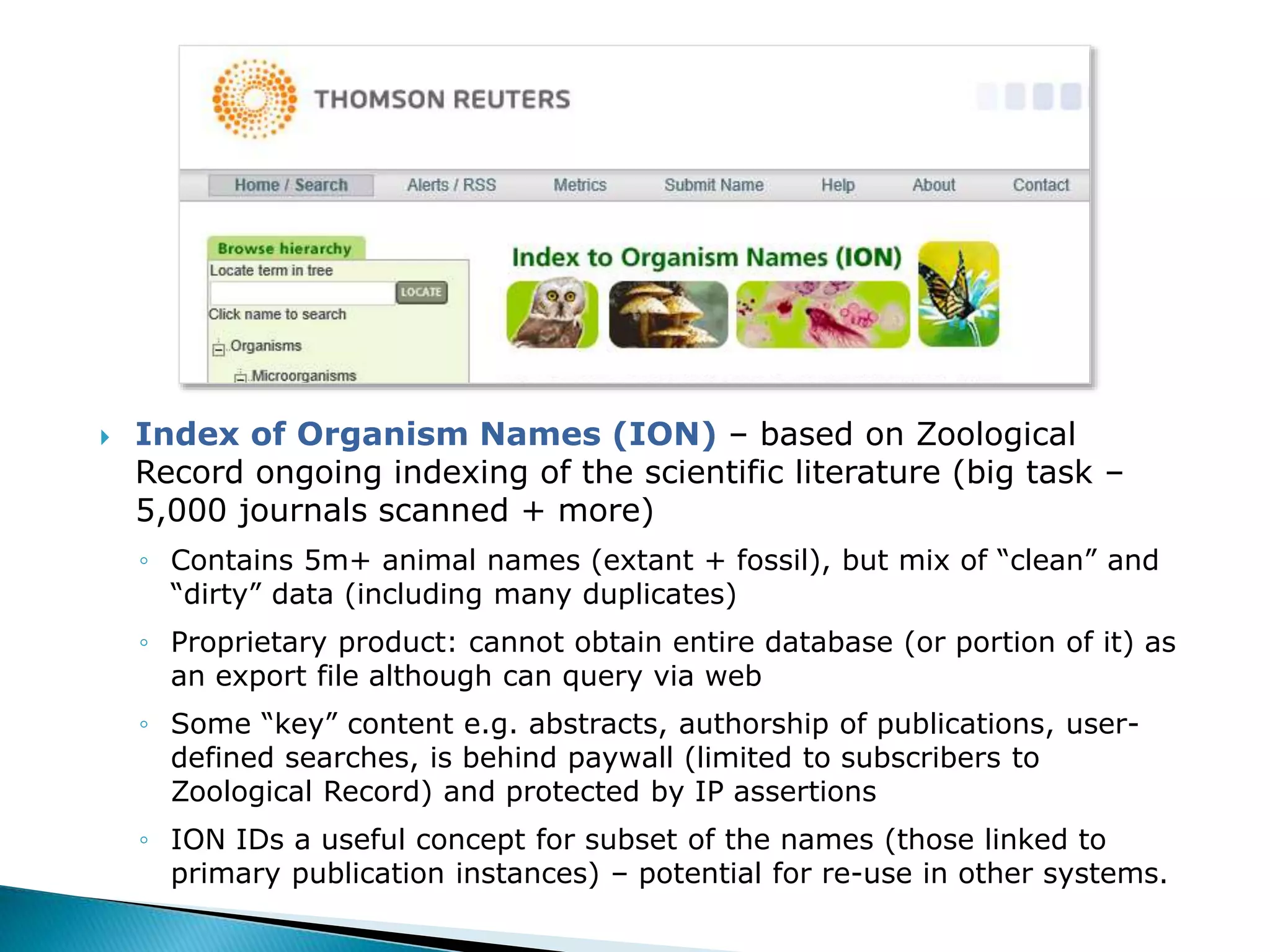  Index of Organism Names (ION) – based on Zoological
Record ongoing indexing of the scientific literature (big task –
5,000 journals scanned + more)
◦ Contains 5m+ animal names (extant + fossil), but mix of “clean” and
“dirty” data (including many duplicates)
◦ Proprietary product: cannot obtain entire database (or portion of it) as
an export file although can query via web
◦ Some “key” content e.g. abstracts, authorship of publications, user-
defined searches, is behind paywall (limited to subscribers to
Zoological Record) and protected by IP assertions
◦ ION IDs a useful concept for subset of the names (those linked to
primary publication instances) – potential for re-use in other systems.
 