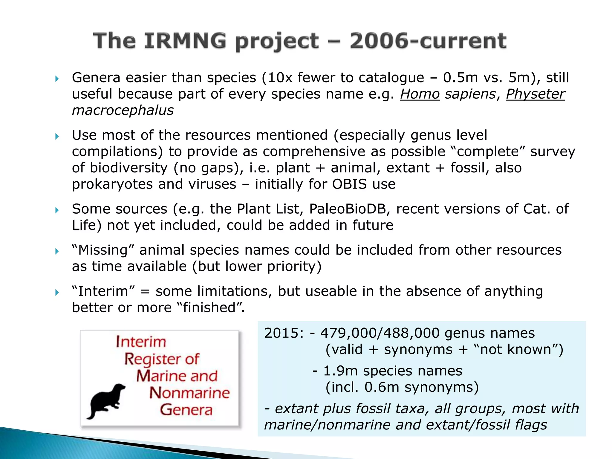  Genera easier than species (10x fewer to catalogue – 0.5m vs. 5m), still
useful because part of every species name e.g. Homo sapiens, Physeter
macrocephalus
 Use most of the resources mentioned (especially genus level
compilations) to provide as comprehensive as possible “complete” survey
of biodiversity (no gaps), i.e. plant + animal, extant + fossil, also
prokaryotes and viruses – initially for OBIS use
 Some sources (e.g. the Plant List, PaleoBioDB, recent versions of Cat. of
Life) not yet included, could be added in future
 “Missing” animal species names could be included from other resources
as time available (but lower priority)
 “Interim” = some limitations, but useable in the absence of anything
better or more “finished”.
2015: - 479,000/488,000 genus names
(valid + synonyms + “not known”)
- 1.9m species names
(incl. 0.6m synonyms)
- extant plus fossil taxa, all groups, most with
marine/nonmarine and extant/fossil flags
 