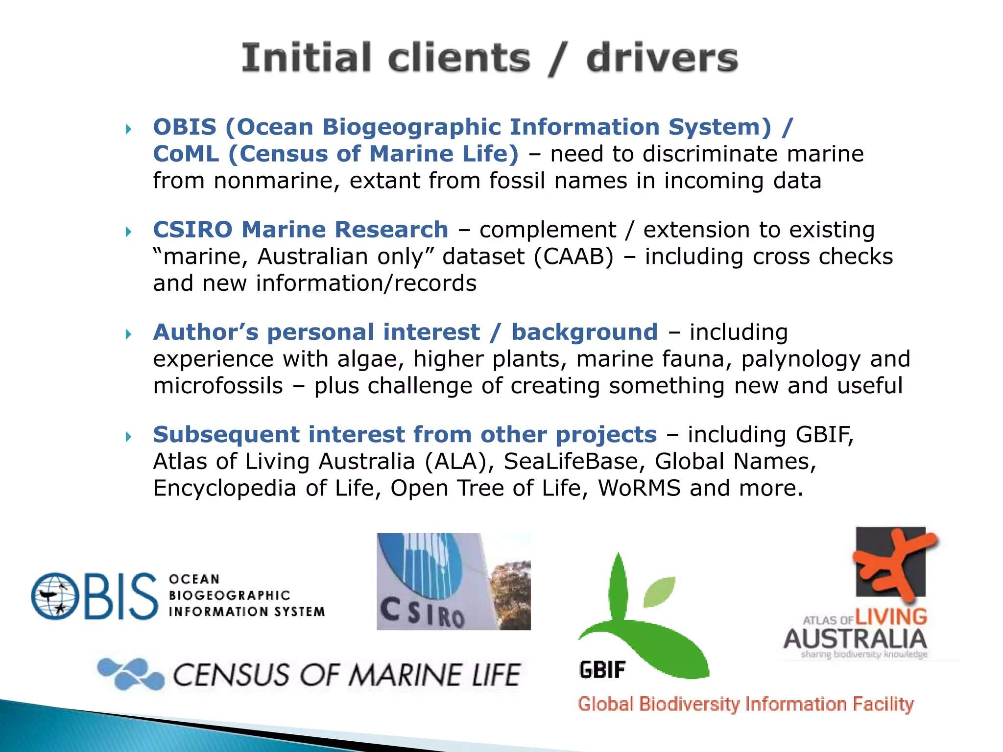  OBIS (Ocean Biogeographic Information System) /
CoML (Census of Marine Life) – need to discriminate marine
from nonmarine, extant from fossil names in incoming data
 CSIRO Marine Research – complement / extension to existing
“marine, Australian only” dataset (CAAB) – including cross checks
and new information/records
 Author’s personal interest / background – including
experience with algae, higher plants, marine fauna, palynology and
microfossils – plus challenge of creating something new and useful
 Subsequent interest from other projects – including GBIF,
Atlas of Living Australia (ALA), SeaLifeBase, Global Names,
Encyclopedia of Life, Open Tree of Life, WoRMS and more.
 