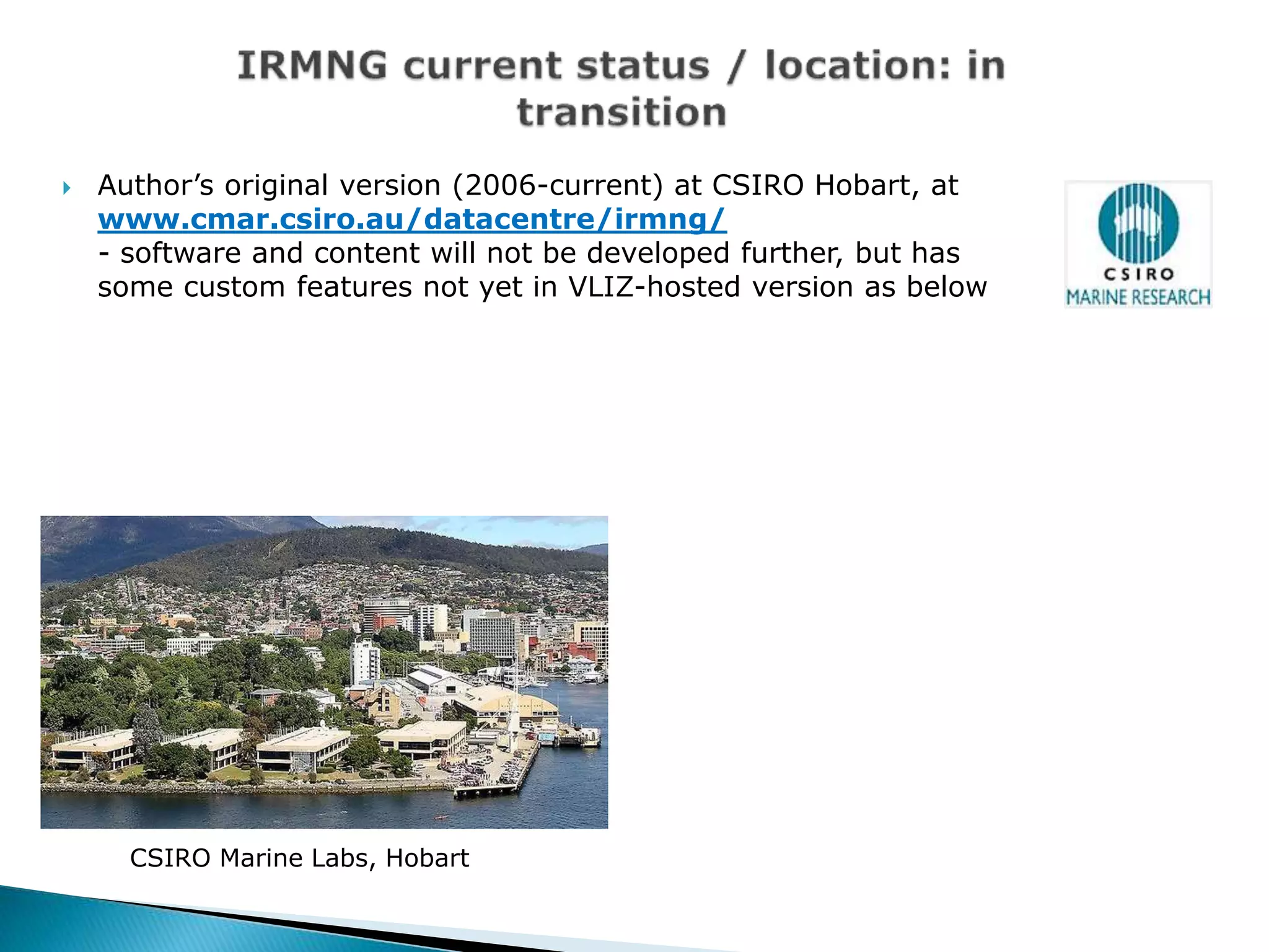  Author’s original version (2006-current) at CSIRO Hobart, at
www.cmar.csiro.au/datacentre/irmng/
- software and content will not be developed further, but has
some custom features not yet in VLIZ-hosted version as below
CSIRO Marine Labs, Hobart
 