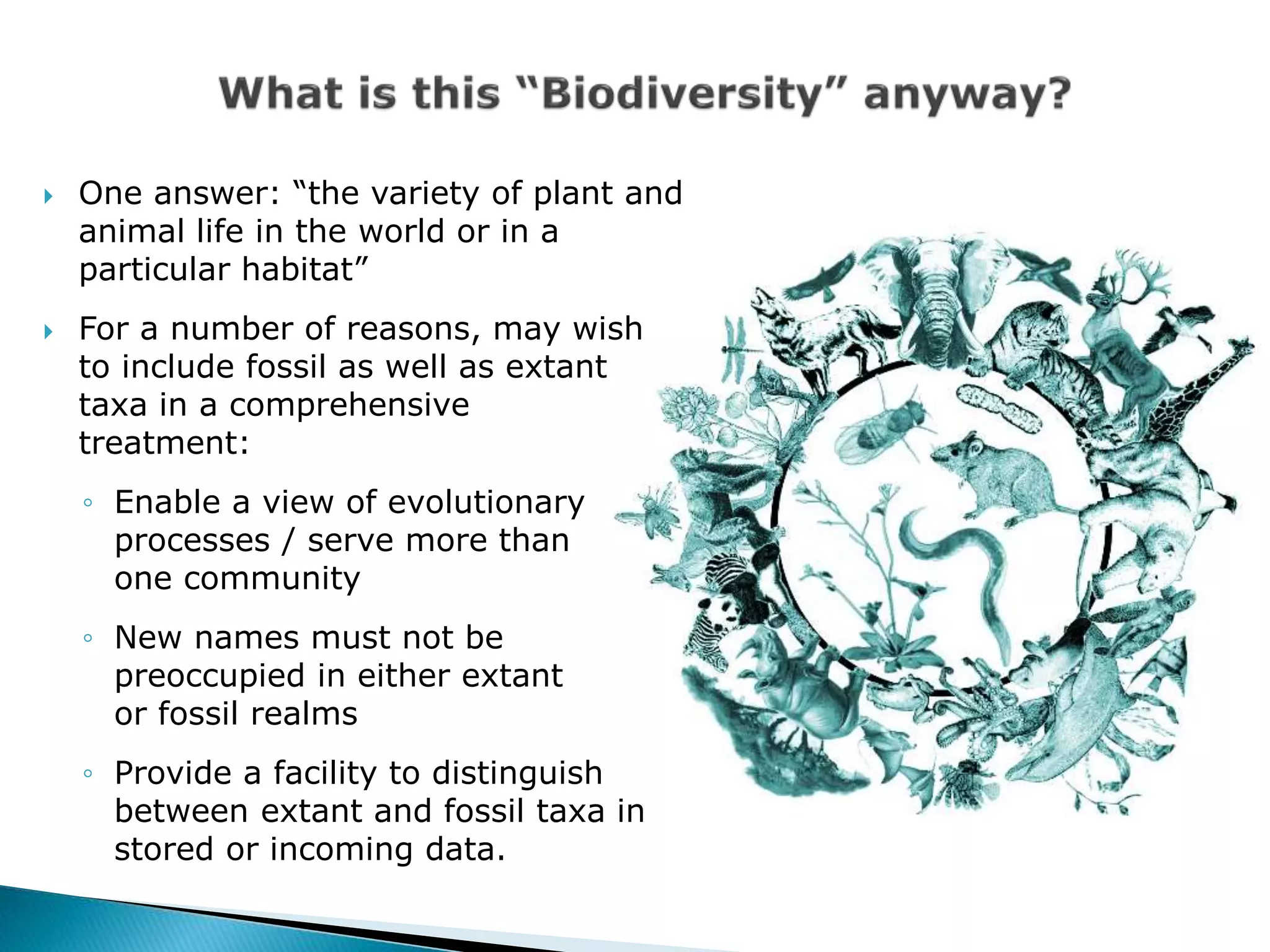  One answer: “the variety of plant and
animal life in the world or in a
particular habitat”
 For a number of reasons, may wish
to include fossil as well as extant
taxa in a comprehensive
treatment:
◦ Enable a view of evolutionary
processes / serve more than
one community
◦ New names must not be
preoccupied in either extant
or fossil realms
◦ Provide a facility to distinguish
between extant and fossil taxa in
stored or incoming data.
 