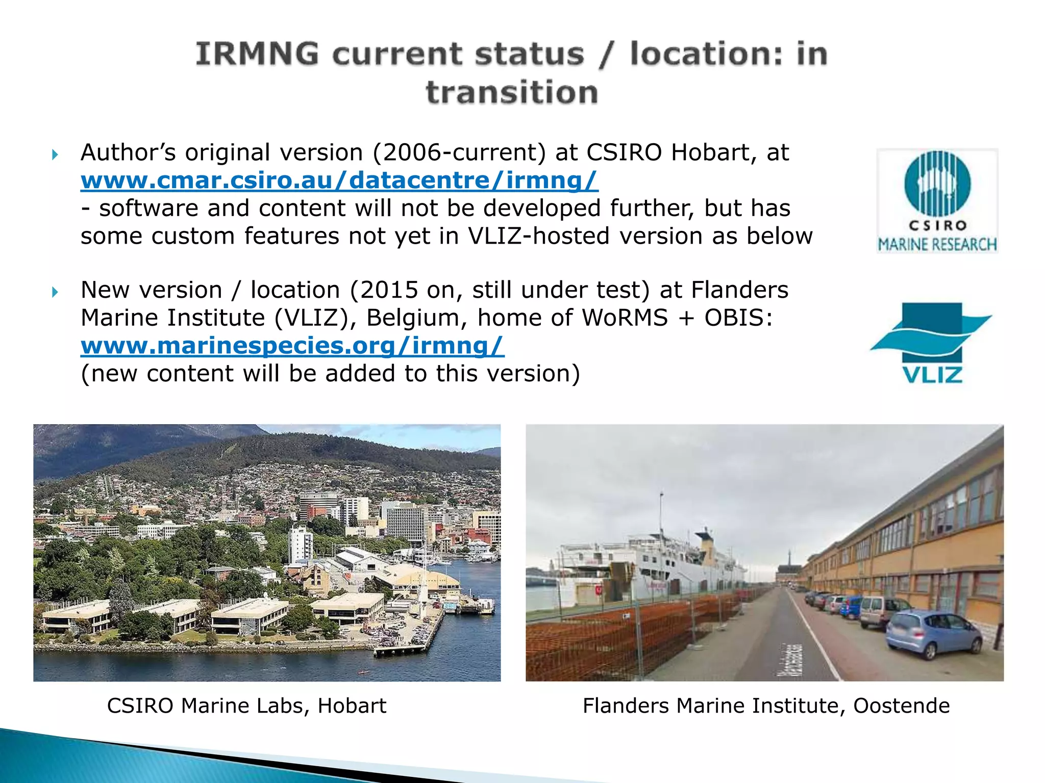  Author’s original version (2006-current) at CSIRO Hobart, at
www.cmar.csiro.au/datacentre/irmng/
- software and content will not be developed further, but has
some custom features not yet in VLIZ-hosted version as below
 New version / location (2015 on, still under test) at Flanders
Marine Institute (VLIZ), Belgium, home of WoRMS + OBIS:
www.marinespecies.org/irmng/
(new content will be added to this version)
CSIRO Marine Labs, Hobart Flanders Marine Institute, Oostende
 