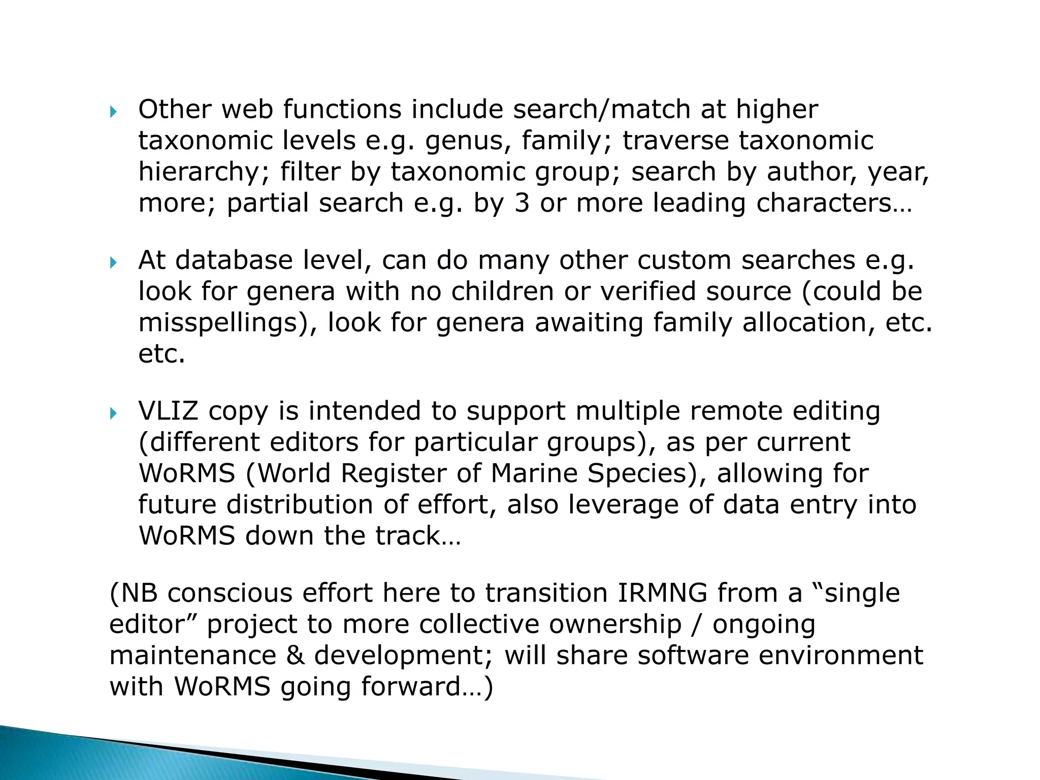  Other web functions include search/match at higher
taxonomic levels e.g. genus, family; traverse taxonomic
hierarchy; filter by taxonomic group; search by author, year,
more; partial search e.g. by 3 or more leading characters…
 At database level, can do many other custom searches e.g.
look for genera with no children or verified source (could be
misspellings), look for genera awaiting family allocation, etc.
etc.
 VLIZ copy is intended to support multiple remote editing
(different editors for particular groups), as per current
WoRMS (World Register of Marine Species), allowing for
future distribution of effort, also leverage of data entry into
WoRMS down the track…
(NB conscious effort here to transition IRMNG from a “single
editor” project to more collective ownership / ongoing
maintenance & development; will share software environment
with WoRMS going forward…)
 