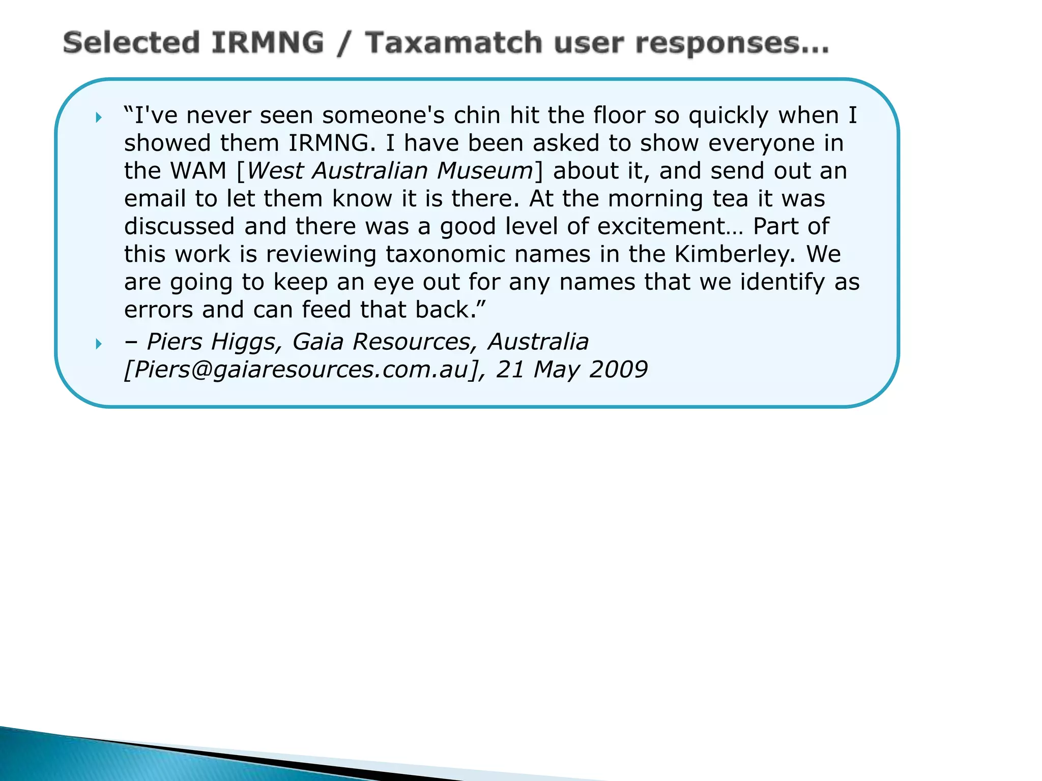  “I've never seen someone's chin hit the floor so quickly when I
showed them IRMNG. I have been asked to show everyone in
the WAM [West Australian Museum] about it, and send out an
email to let them know it is there. At the morning tea it was
discussed and there was a good level of excitement… Part of
this work is reviewing taxonomic names in the Kimberley. We
are going to keep an eye out for any names that we identify as
errors and can feed that back.”
 – Piers Higgs, Gaia Resources, Australia
[Piers@gaiaresources.com.au], 21 May 2009
 