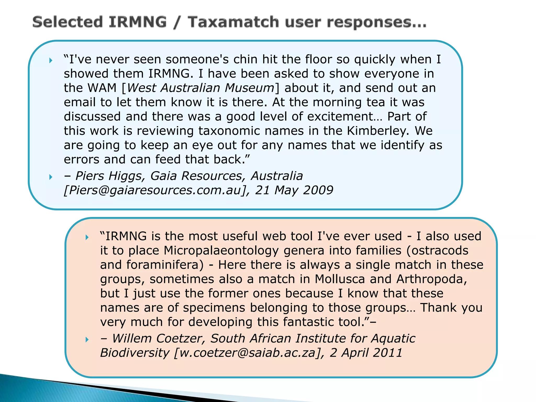  “I've never seen someone's chin hit the floor so quickly when I
showed them IRMNG. I have been asked to show everyone in
the WAM [West Australian Museum] about it, and send out an
email to let them know it is there. At the morning tea it was
discussed and there was a good level of excitement… Part of
this work is reviewing taxonomic names in the Kimberley. We
are going to keep an eye out for any names that we identify as
errors and can feed that back.”
 – Piers Higgs, Gaia Resources, Australia
[Piers@gaiaresources.com.au], 21 May 2009
 “IRMNG is the most useful web tool I've ever used - I also used
it to place Micropalaeontology genera into families (ostracods
and foraminifera) - Here there is always a single match in these
groups, sometimes also a match in Mollusca and Arthropoda,
but I just use the former ones because I know that these
names are of specimens belonging to those groups… Thank you
very much for developing this fantastic tool.”–
 – Willem Coetzer, South African Institute for Aquatic
Biodiversity [w.coetzer@saiab.ac.za], 2 April 2011
 