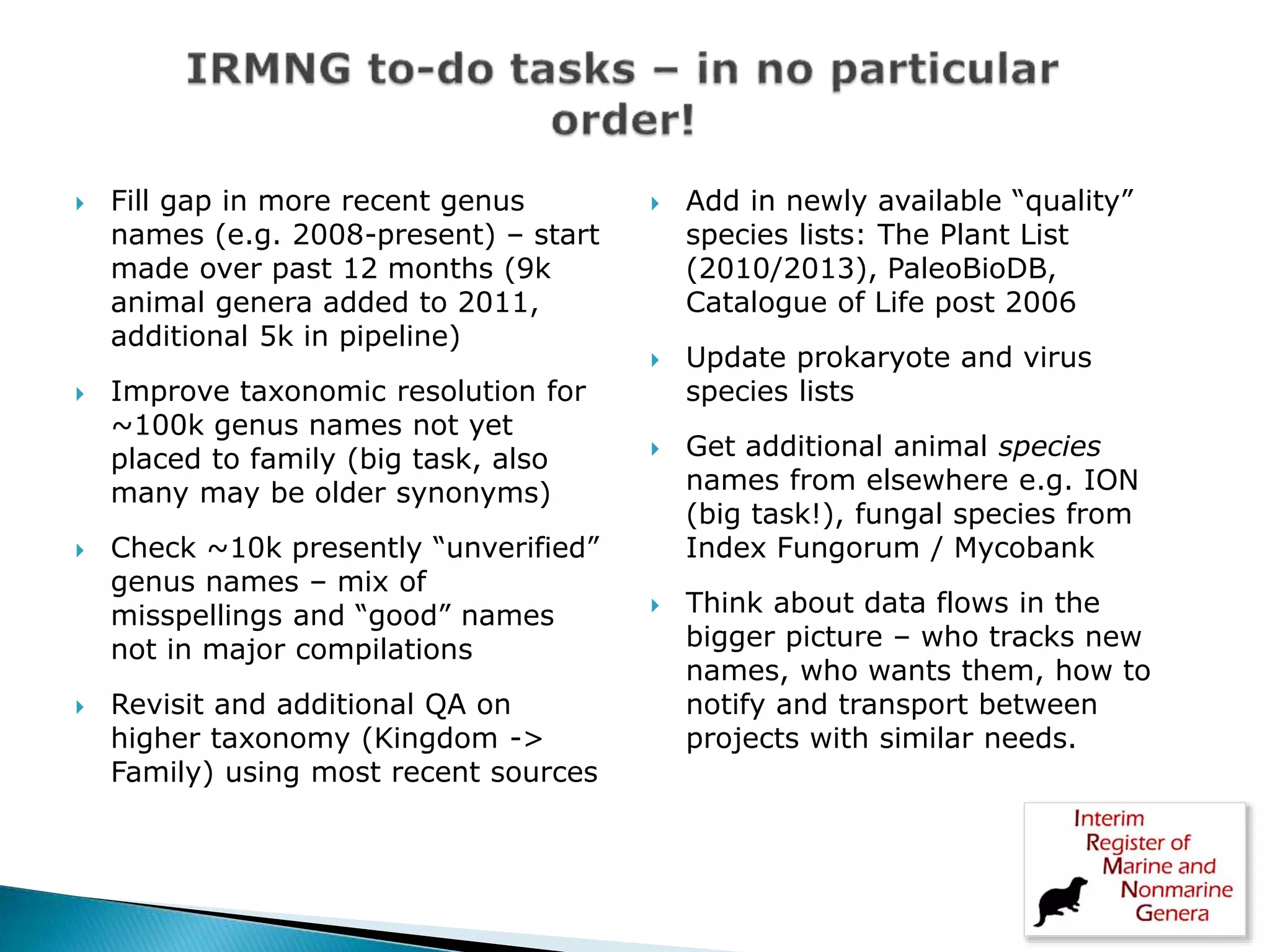  Fill gap in more recent genus
names (e.g. 2008-present) – start
made over past 12 months (9k
animal genera added to 2011,
additional 5k in pipeline)
 Improve taxonomic resolution for
~100k genus names not yet
placed to family (big task, also
many may be older synonyms)
 Check ~10k presently “unverified”
genus names – mix of
misspellings and “good” names
not in major compilations
 Revisit and additional QA on
higher taxonomy (Kingdom ->
Family) using most recent sources
 Add in newly available “quality”
species lists: The Plant List
(2010/2013), PaleoBioDB,
Catalogue of Life post 2006
 Update prokaryote and virus
species lists
 Get additional animal species
names from elsewhere e.g. ION
(big task!), fungal species from
Index Fungorum / Mycobank
 Think about data flows in the
bigger picture – who tracks new
names, who wants them, how to
notify and transport between
projects with similar needs.
 