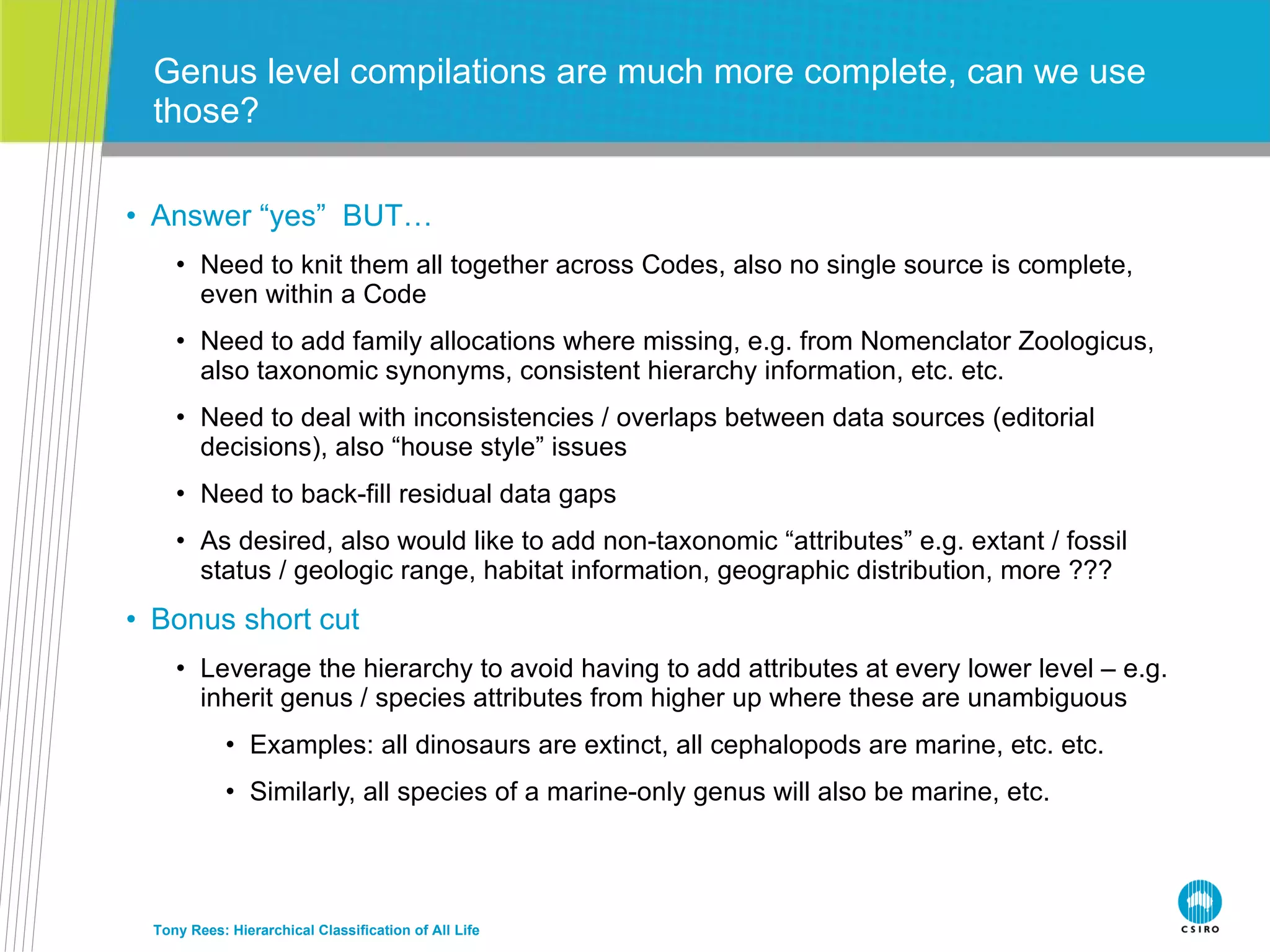 Answer “yes”  BUT… Need to knit them all together across Codes, also no single source is complete, even within a Code Need to add family allocations where missing, e.g. from Nomenclator Zoologicus, also taxonomic synonyms, consistent hierarchy information, etc. etc. Need to deal with inconsistencies / overlaps between data sources (editorial decisions), also “house style” issues Need to back-fill residual data gaps As desired, also would like to add non-taxonomic “attributes” e.g. extant / fossil status / geologic range, habitat information, geographic distribution, more ??? Bonus short cut Leverage the hierarchy to avoid having to add attributes at every lower level – e.g. inherit genus / species attributes from higher up where these are unambiguous Examples: all dinosaurs are extinct, all cephalopods are marine, etc. etc. Similarly, all species of a marine-only genus will also be marine, etc. Genus level compilations are much more complete, can we use those? Tony Rees: Hierarchical Classification of All Life 