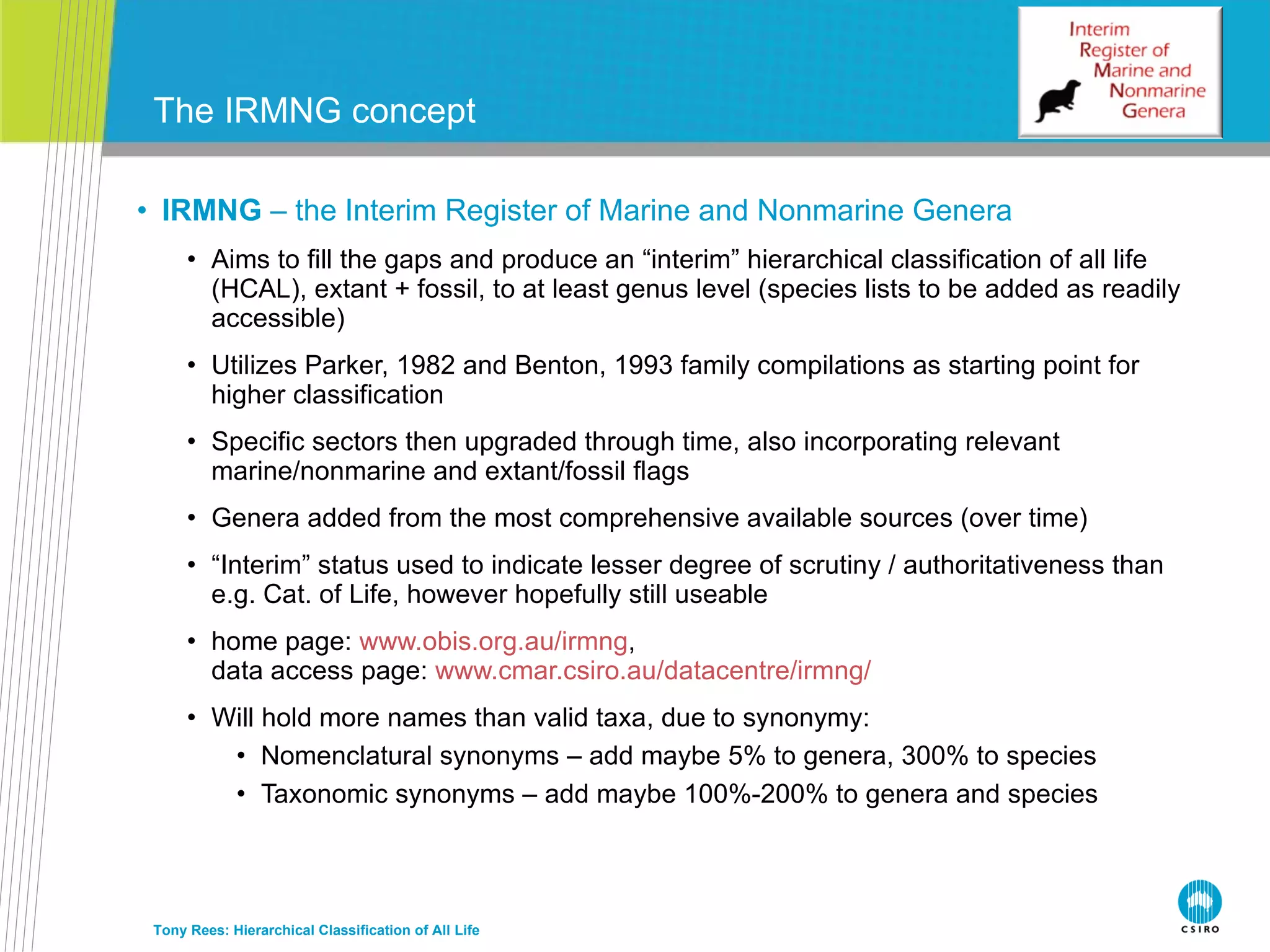 IRMNG  – the Interim Register of Marine and Nonmarine Genera Aims to fill the gaps and produce an “interim” hierarchical classification of all life (HCAL), extant + fossil, to at least genus level (species lists to be added as readily accessible) Utilizes Parker, 1982 and Benton, 1993 family compilations as starting point for higher classification Specific sectors then upgraded through time, also incorporating relevant marine/nonmarine and extant/fossil flags Genera added from the most comprehensive available sources (over time) “ Interim” status used to indicate lesser degree of scrutiny / authoritativeness than e.g. Cat. of Life, however hopefully still useable home page:  www.obis.org.au/irmng , data access page:  www.cmar.csiro.au/datacentre/irmng/   Will hold more names than valid taxa, due to synonymy: Nomenclatural synonyms – add maybe 5% to genera, 300% to species Taxonomic synonyms – add maybe 100%-200% to genera and species The IRMNG concept Tony Rees: Hierarchical Classification of All Life 