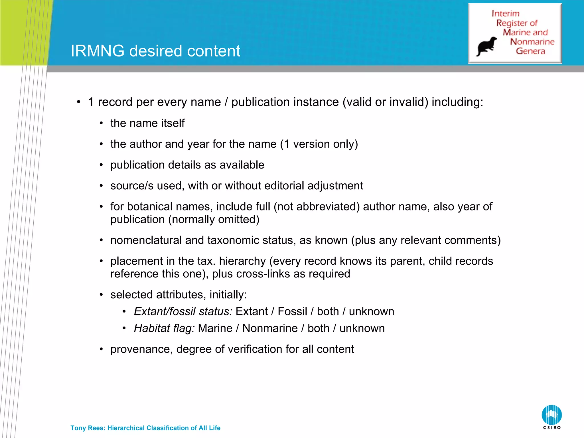 1 record per every name / publication instance (valid or invalid) including: the name itself the author and year for the name (1 version only) publication details as available source/s used, with or without editorial adjustment for botanical names, include full (not abbreviated) author name, also year of publication (normally omitted) nomenclatural and taxonomic status, as known (plus any relevant comments) placement in the tax. hierarchy (every record knows its parent, child records reference this one), plus cross-links as required selected attributes, initially: Extant/fossil status:  Extant / Fossil / both / unknown Habitat flag:  Marine / Nonmarine / both / unknown provenance, degree of verification for all content IRMNG desired content Tony Rees: Hierarchical Classification of All Life 