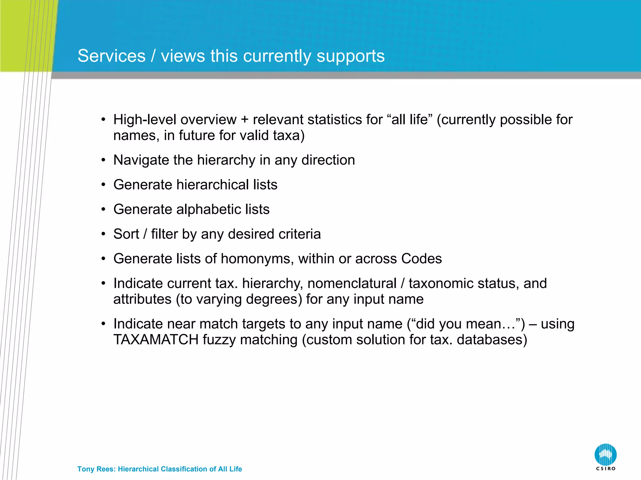 High-level overview + relevant statistics for “all life” (currently possible for names, in future for valid taxa) Navigate the hierarchy in any direction Generate hierarchical lists Generate alphabetic lists Sort / filter by any desired criteria Generate lists of homonyms, within or across Codes Indicate current tax. hierarchy, nomenclatural / taxonomic status, and attributes (to varying degrees) for any input name Indicate near match targets to any input name (“did you mean…”) – using TAXAMATCH fuzzy matching (custom solution for tax. databases) Services / views this currently supports Tony Rees: Hierarchical Classification of All Life 