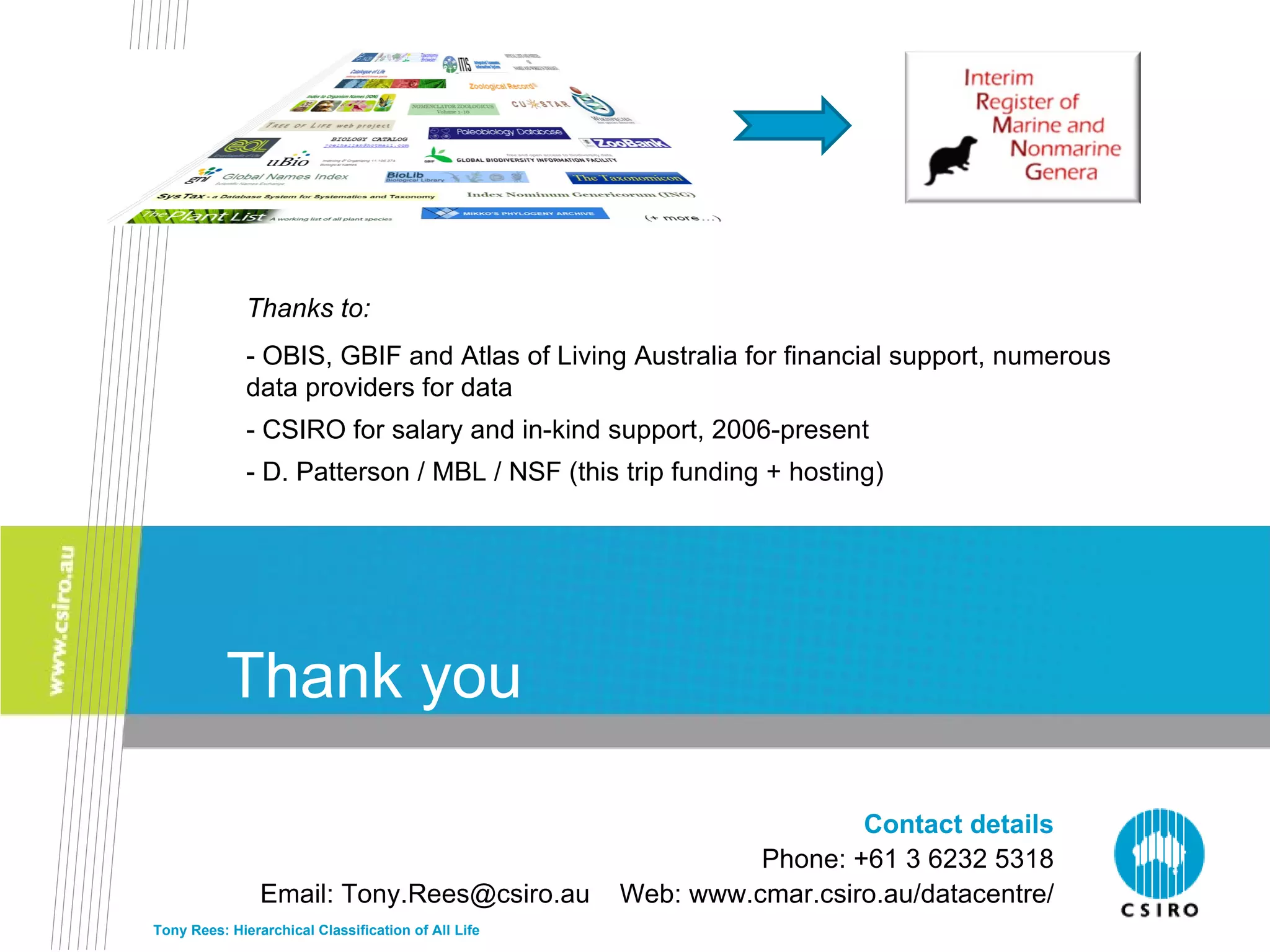Thank you Thanks to: - OBIS, GBIF and Atlas of Living Australia for financial support, numerous data providers for data - CSIRO for salary and in-kind support, 2006-present - D. Patterson / MBL / NSF (this trip funding + hosting) Tony Rees: Hierarchical Classification of All Life Contact details Phone: +61 3 6232 5318 Email: Tony.Rees@csiro.au  Web: www.cmar.csiro.au/datacentre/ 