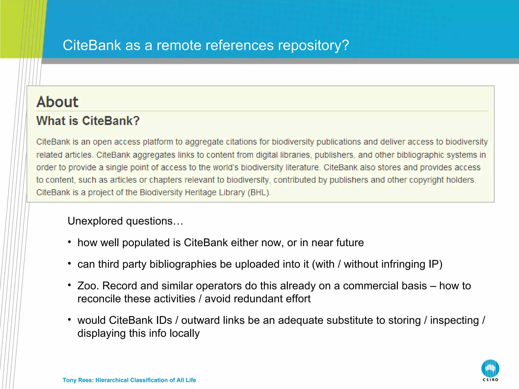 CiteBank as a remote references repository? Tony Rees: Hierarchical Classification of All Life Unexplored questions… how well populated is CiteBank either now, or in near future can third party bibliographies be uploaded into it (with / without infringing IP) Zoo. Record and similar operators do this already on a commercial basis – how to reconcile these activities / avoid redundant effort would CiteBank IDs / outward links be an adequate substitute to storing / inspecting / displaying this info locally 