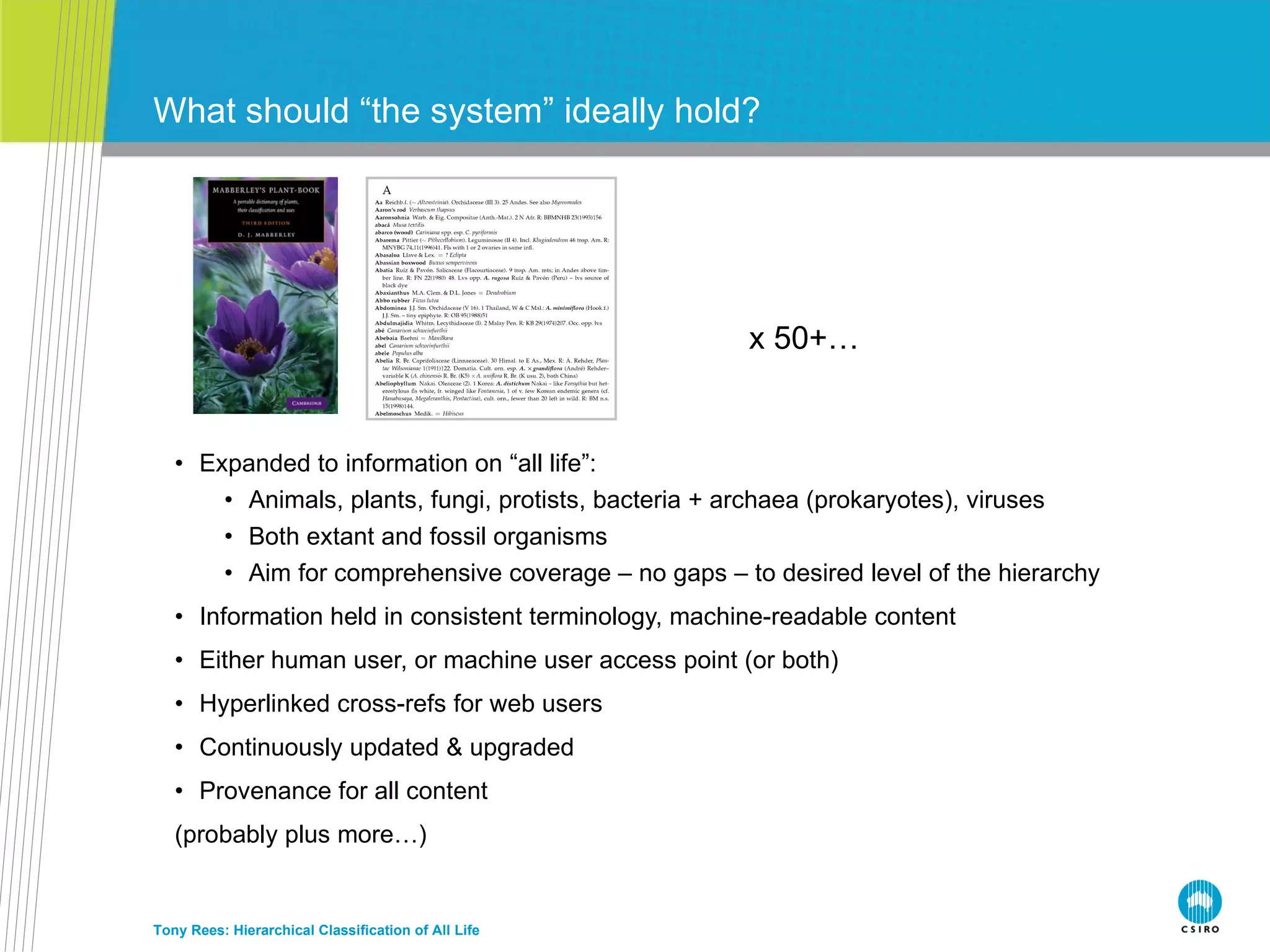 Expanded to information on “all life”: Animals, plants, fungi, protists, bacteria + archaea (prokaryotes), viruses Both extant and fossil organisms Aim for comprehensive coverage – no gaps – to desired level of the hierarchy Information held in consistent terminology, machine-readable content Either human user, or machine user access point (or both) Hyperlinked cross-refs for web users Continuously updated & upgraded Provenance for all content (probably plus more…) What should “the system” ideally hold? Tony Rees: Hierarchical Classification of All Life x 50+… 