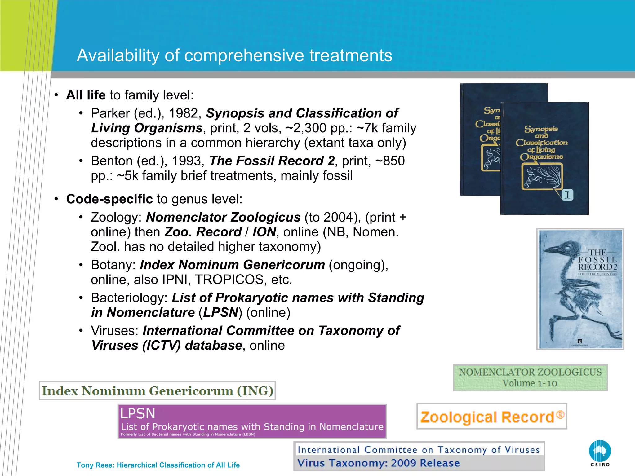 All life  to family level: Parker (ed.), 1982,  Synopsis and Classification of Living Organisms , print, 2 vols, ~2,300 pp.: ~7k family descriptions in a common hierarchy (extant taxa only) Benton (ed.), 1993,  The Fossil Record 2 , print, ~850 pp.: ~5k family brief treatments, mainly fossil Code-specific  to genus level: Zoology:  Nomenclator Zoologicus  (to 2004), (print + online) then  Zoo. Record  /  ION , online (NB, Nomen. Zool. has no detailed higher taxonomy) Botany:  Index Nominum Genericorum  (ongoing), online, also IPNI, TROPICOS, etc. Bacteriology:  List of Prokaryotic names with Standing in Nomenclature  ( LPSN ) (online) Viruses:  International Committee on Taxonomy of Viruses (ICTV) database , online Availability of comprehensive treatments Tony Rees: Hierarchical Classification of All Life 