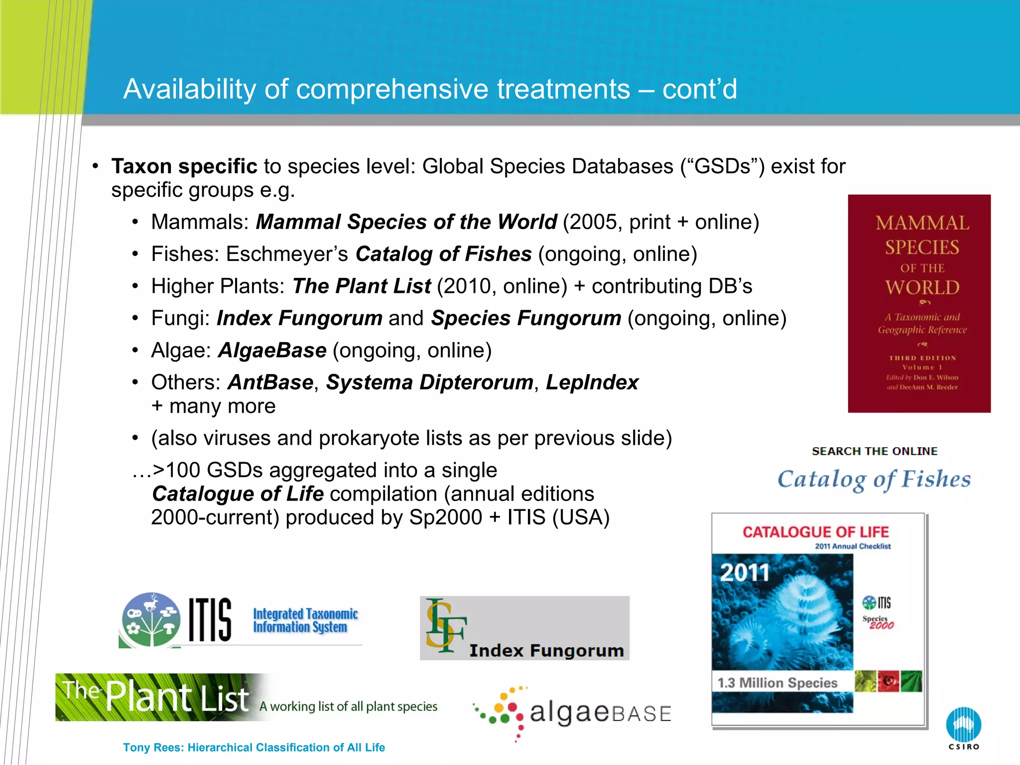 Taxon specific  to species level: Global Species Databases (“GSDs”) exist for specific groups e.g. Mammals:  Mammal Species of the World  (2005, print + online) Fishes: Eschmeyer’s  Catalog of Fishes  (ongoing, online) Higher Plants:  The Plant List  (2010, online) + contributing DB’s Fungi:  Index Fungorum  and  Species Fungorum  (ongoing, online) Algae:  AlgaeBase  (ongoing, online) Others:  AntBase ,  Systema Dipterorum ,  LepIndex + many more (also viruses and prokaryote lists as per previous slide) … >100 GSDs aggregated into a single Catalogue of Life  compilation (annual editions 2000-current) produced by Sp2000 + ITIS (USA) Availability of comprehensive treatments – cont’d Tony Rees: Hierarchical Classification of All Life 
