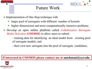 35
Future Work
 Implementation of One-Step technique with
 larger pool of surrogates with different number of kernels
 higher dimensional and more computationally intensive problems
 Develop an open online platform called Collaborative Surrogate
Model Selection (COSMOS) to allow users to submit
- training data for identifying an ideal model from existing pool
of surrogate models, and
- their own new surrogate into the pool of surrogate candidates.
If interested in COSMOS please contact me at amehmani@syr.edu
 