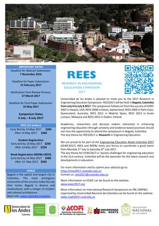 Universidad de los Andes is pleased to invite you to the 2017 Research in
Engineering Education Symposium. REES2017 will be held in Bogotá, Colombia
from July 6 to July 8 2017. The symposium follows on from the success of ICREE
2007 in Hawaii, USA; REES 2008 in Davos, Switzerland; REES 2009 in Palm Cove,
Queensland, Australia; REES 2011 in Madrid, Spain; REES 2013 in Kuala
Lumpur, Malaysia and REES 2015 in Dublin, Ireland.
Academics, researchers and decision makers interested in enhancing
engineering education through scholarly and evidence-based practices should
not miss the opportunity to attend this symposium in Bogotá, Colombia.
The key theme for REES2017 is: Research in Engineering Education.
We are proud to be part of the Engineering Education Week Colombia 2017
(EEWC2017). REES and IRSPBL hosts join forces to coordinate a great event
from Monday 3rd
July to Saturday 8th
July 2017.
The key theme for EEWC2017 is: Society challenges for engineering education
in the 21st century. Colombia will be the epicenter for the latest research and
developments in education.
For more information and to submit your abstract go to:
https://rees2017.uniandes.edu.co
Contact us: rees2017@uniandes.edu.co
More information on EEWC can be found on the website:
www.eewc2017.org
More information on International Research Symposium on PBL (IRSPBL)
organized by Universidad Nacional de Colombia can be found on the website:
www.irspbl2017.unal.edu.co
IMPORTANT DATES
Deadline for Abstract Submission:
7 November 2016
Deadline for Paper Submission:
15 February 2017
Notification from Review Process:
27 March 2017
Deadline for Final Paper Submission:
10 May 2017
Symposium Dates
6 July – 8 July 2017
FEES (US Dollars)
Early Bird by 14 May 2017 $300
After 14 May 2017 $360
Student Registration
Early bird by 14 May 2017 $200
After 14 May 2017 $250
Week Registration (IRSPBL+REES)
Early bird by 14 May 2017 $480
After 14 May 2017 $560
VENUE
Bogotá is the capital and largest city in
Colombia. The most prestigious
universities of the country make this city
their home. Bogotá is diverse and
multicultural, with a merger of modern
and colonial architecture.
More info: www.colombia.travel/en
 
