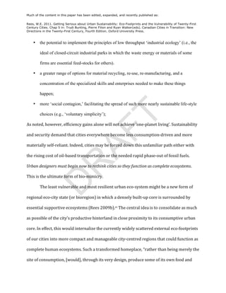 Much of the content in this paper has been edited, expanded, and recently published as:

Rees, W.E. 2011. Getting Serious about Urban Sustainability: Eco-Footprints and the Vulnerability of Twenty-First
Century Cities. Chap 5 in: Trudi Bunting, Pierre Filion and Ryan Walker(eds). Canadian Cities in Transition: New
Directions in the Twenty-First Century, Fourth Edition. Oxford University Press.



     •     the potential to implement the principles of low throughput ‘industrial ecology’ (i.e., the

           ideal of closed-circuit industrial parks in which the waste energy or materials of some

           firms are essential feed-stocks for others).

     •     a greater range of options for material recycling, re-use, re-manufacturing, and a

           concentration of the specialized skills and enterprises needed to make these things

           happen;

     •     more ‘social contagion,’ facilitating the spread of such more nearly sustainable life-style

           choices (e.g., ‘voluntary simplicity’);




                                                                       T
As	
  noted,	
  however,	
  efficiency	
  gains	
  alone	
  will	
  not	
  achieve	
  ‘one-­‐planet	
  living’.	
  Sustainability	
  
                                            AF
and	
  security	
  demand	
  that	
  cities	
  everywhere	
  become	
  less	
  consumption-­‐driven	
  and	
  more	
  

materially	
  self-­‐reliant.	
  Indeed,	
  cities	
  may	
  be	
  forced	
  down	
  this	
  unfamiliar	
  path	
  either	
  with	
  

the	
  rising	
  cost	
  of	
  oil-­‐based	
  transportation	
  or	
  the	
  needed	
  rapid	
  phase-­‐out	
  of	
  fossil	
  fuels.	
  
              R
Urban	
  designers	
  must	
  begin	
  now	
  to	
  rethink	
  cities	
  so	
  they	
  function	
  as	
  complete	
  ecosystems.	
  

This	
  is	
  the	
  ultimate	
  form	
  of	
  bio-­‐mimicry.	
  
             D


           The	
  least	
  vulnerable	
  and	
  most	
  resilient	
  urban	
  eco-­‐system	
  might	
  be	
  a	
  new	
  form	
  of	
  

regional	
  eco-­‐city	
  state	
  (or	
  bioregion)	
  in	
  which	
  a	
  densely	
  built-­‐up	
  core	
  is	
  surrounded	
  by	
  

essential	
  supportive	
  ecosystems	
  (Rees	
  2009b).vi	
  The	
  central	
  idea	
  is	
  to	
  consolidate	
  as	
  much	
  

as	
  possible	
  of	
  the	
  city’s	
  productive	
  hinterland	
  in	
  close	
  proximity	
  to	
  its	
  consumptive	
  urban	
  

core.	
  In	
  effect,	
  this	
  would	
  internalize	
  the	
  currently	
  widely	
  scattered	
  external	
  eco-­‐footprints	
  

of	
  our	
  cities	
  into	
  more	
  compact	
  and	
  manageable	
  city-­‐centred	
  regions	
  that	
  could	
  function	
  as	
  

complete	
  human	
  ecosystems.	
  Such	
  a	
  transformed	
  homeplace,	
  “rather	
  than	
  being	
  merely	
  the	
  

site	
  of	
  consumption,	
  [would],	
  through	
  its	
  very	
  design,	
  produce	
  some	
  of	
  its	
  own	
  food	
  and	
  
 