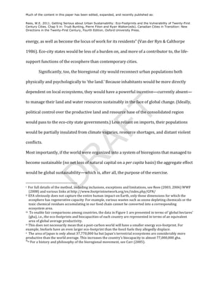 Much of the content in this paper has been edited, expanded, and recently published as:

Rees, W.E. 2011. Getting Serious about Urban Sustainability: Eco-Footprints and the Vulnerability of Twenty-First
Century Cities. Chap 5 in: Trudi Bunting, Pierre Filion and Ryan Walker(eds). Canadian Cities in Transition: New
Directions in the Twenty-First Century, Fourth Edition. Oxford University Press.



energy,	
  as	
  well	
  as	
  become	
  the	
  locus	
  of	
  work	
  for	
  its	
  residents”	
  (Van	
  der	
  Ryn	
  &	
  Calthorpe	
  

1986).	
  Eco-­‐city	
  states	
  would	
  be	
  less	
  of	
  a	
  burden	
  on,	
  and	
  more	
  of	
  a	
  contributor	
  to,	
  the	
  life-­‐

support	
  functions	
  of	
  the	
  ecosphere	
  than	
  contemporary	
  cities.	
  

                                                      Significantly,	
  too,	
  the	
  bioregional	
  city	
  would	
  reconnect	
  urban	
  populations	
  both	
  

physically	
  and	
  psychologically	
  to	
  ‘the	
  land.’	
  Because	
  inhabitants	
  would	
  be	
  more	
  directly	
  

dependent	
  on	
  local	
  ecosystems,	
  they	
  would	
  have	
  a	
  powerful	
  incentive—currently	
  absent—

to	
  manage	
  their	
  land	
  and	
  water	
  resources	
  sustainably	
  in	
  the	
  face	
  of	
  global	
  change.	
  (Ideally,	
  




                                                                                                                                                                                                                                   T
political	
  control	
  over	
  the	
  productive	
  land	
  and	
  resource	
  base	
  of	
  the	
  consolidated	
  region	
  

would	
  pass	
  to	
  the	
  eco-­‐city	
  state	
  governments.)	
  Less	
  reliant	
  on	
  imports,	
  their	
  populations	
  
                                                                                                                                                                                                                           AF
would	
  be	
  partially	
  insulated	
  from	
  climate	
  vagaries,	
  resource	
  shortages,	
  and	
  distant	
  violent	
  

conflicts.	
  	
  

Most	
  importantly,	
  if	
  the	
  world	
  were	
  organized	
  into	
  a	
  system	
  of	
  bioregions	
  that	
  managed	
  to	
  
                                                                    R
become	
  sustainable	
  (no	
  net	
  loss	
  of	
  natural	
  capital	
  on	
  a	
  per	
  capita	
  basis)	
  the	
  aggregate	
  effect	
  

would	
  be	
  global	
  sustainability—which	
  is,	
  after	
  all,	
  the	
  purpose	
  of	
  the	
  exercise.	
  	
  
                                                                   D


	
  	
  	
  	
  	
  	
  	
  	
  	
  	
  	
  	
  	
  	
  	
  	
  	
  	
  	
  	
  	
  	
  	
  	
  	
  	
  	
  	
  	
  	
  	
  	
  	
  	
  	
  	
  	
  	
  	
  	
  	
  	
  	
  	
  	
  	
  	
  	
  	
  	
  	
  	
  	
  	
  	
  	
  
i	
  	
  For	
   full	
  details	
   of	
  the	
   method,	
   including	
   inclusions,	
  e xceptions	
   and	
  l imitations,	
  s ee	
   Rees	
  (2003,	
  2006)	
  W WF	
  

            (2008)	
  and	
  various	
  links	
  at	
  http://www.footprintnetwork.org/en/index.php/GFN/	
  	
  
ii	
  	
  EFA	
  o bviously	
  does	
  n ot	
  c apture	
  the	
  e ntire	
  human	
   impact	
  on	
  Earth,	
  o nly	
  those	
  dimensions	
   for	
  which	
  the	
  

         ecosphere	
  has	
  regenerative	
  capacity.	
  For	
  example,	
  various	
  wastes	
  such	
  as	
  ozone	
  depleting	
  chemicals	
  or	
  the	
  
         toxic	
  chemical	
  residues	
  accumulating	
  in	
  our	
  food	
  chain	
  cannot	
  be	
  converted	
  into	
  a	
  corresponding	
  
         ecosystem	
  area.	
  	
  
iii	
  	
  To	
   enable	
  fair	
  comparisons	
  a mong	
  countries,	
  the	
  data	
   in	
  Figure	
  1 	
  are	
  presented	
  in	
  terms	
  o f	
  ‘ global	
  hectares’	
  

         (gha),	
  i.e.,	
  the	
  eco-­‐footprints	
  and	
  biocapacities	
  of	
  each	
  country	
  are	
  represented	
  in	
  terms	
  of	
  an	
  equivalent	
  
         area	
  of	
  global	
  average	
  productivity.	
  
iv	
  This	
  does	
  not	
  necessarily	
   mean	
  that	
  a	
   post-­‐carbon	
  world	
   will	
  have	
   a	
  s maller	
   energy	
  e co-­‐footprint.	
  For	
  

example,	
  biofuels	
  have	
  an	
  even	
  larger	
  eco-­‐footprint	
  than	
  the	
  fossil	
  fuels	
  they	
  allegedly	
  d isplace.	
  
v	
  	
  The	
  area	
  o f	
  Japan	
  is	
  only	
   a bout	
  37,770,000	
  ha	
   but	
  Japan’s	
  terrestrial	
  e cosystems	
  are	
  considerably	
   more	
  

productive	
  than	
  the	
  world	
  average.	
  This	
  increases	
  the	
  country’s	
  biocapacity	
  to	
  almost	
  77,000,000	
  gha.	
  	
  
vivi
           	
  For	
  a	
  history	
  and	
  philosophy	
  o f	
  the	
  bioregional	
  movement,	
  see	
  Carr	
  (2005).	
  
 