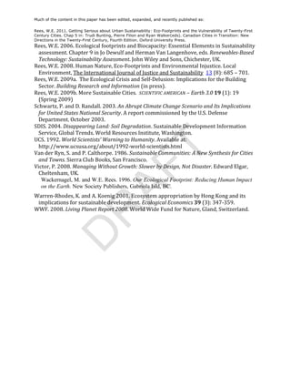 Much of the content in this paper has been edited, expanded, and recently published as:

Rees, W.E. 2011. Getting Serious about Urban Sustainability: Eco-Footprints and the Vulnerability of Twenty-First
Century Cities. Chap 5 in: Trudi Bunting, Pierre Filion and Ryan Walker(eds). Canadian Cities in Transition: New
Directions in the Twenty-First Century, Fourth Edition. Oxford University Press.
Rees,	
  W.E.	
  2006.	
  Ecological	
  footprints	
  and	
  Biocapacity:	
  Essential	
  Elements	
  in	
  Sustainability	
  
  assessment.	
  Chapter	
  9	
  in	
  Jo	
  Dewulf	
  and	
  Herman	
  Van	
  Langenhove,	
  eds.	
  Renewables-­Based	
  
  Technology:	
  Sustainability	
  Assessment.	
  John	
  Wiley	
  and	
  Sons,	
  Chichester,	
  UK.	
  
Rees,	
  W.E.	
  2008.	
  Human	
  Nature,	
  Eco-­‐Footprints	
  and	
  Environmental	
  Injustice.	
  Local	
  
  Environment,	
  The	
  International	
  Journal	
  of	
  Justice	
  and	
  Sustainability	
  	
  13	
  (8):	
  685	
  –	
  701.	
  
Rees,	
  W.E.	
  2009a.	
  	
  The	
  Ecological	
  Crisis	
  and	
  Self-­‐Delusion:	
  Implications	
  for	
  the	
  Building	
  
  Sector.	
  Building	
  Research	
  and	
  Information	
  (in	
  press).	
  
Rees,	
  W.E.	
  2009b.	
  More	
  Sustainable	
  Cities.	
  	
  SCIENTIFIC	
  AMERICAN	
  –	
  Earth	
  3.0	
  19	
  (1):	
  19	
  
  (Spring	
  2009)	
  
Schwartz,	
  P.	
  and	
  D.	
  Randall.	
  2003.	
  An	
  Abrupt	
  Climate	
  Change	
  Scenario	
  and	
  Its	
  Implications	
  
  for	
  United	
  States	
  National	
  Security.	
  A	
  report	
  commissioned	
  by	
  the	
  U.S.	
  Defense	
  
  Department.	
  October	
  2003.	
  
SDIS.	
  2004.	
  Disappearing	
  Land:	
  Soil	
  Degradation.	
  Sustainable	
  Development	
  Information	
  
  Service,	
  Global	
  Trends.	
  World	
  Resources	
  Institute,	
  Washington.	
  	
  
UCS.	
  1992.	
  World	
  Scientists’	
  Warning	
  to	
  Humanity.	
  Available	
  at:	
  
  http://www.ucsusa.org/about/1992-­‐world-­‐scientists.html	
  	
  




                                                                    T
Van	
  der	
  Ryn,	
  S.	
  and	
  P.	
  Calthorpe.	
  1986.	
  Sustainable	
  Communities:	
  A	
  New	
  Synthesis	
  for	
  Cities	
  
  and	
  Towns.	
  Sierra	
  Club	
  Books,	
  San	
  Francisco.	
  
Victor,	
  P.	
  2008.	
  Managing	
  Without	
  Growth:	
  Slower	
  by	
  Design,	
  Not	
  Disaster.	
  Edward	
  Elgar,	
  
                                          AF
  Cheltenham,	
  UK.	
  	
  
   Wackernagel, M. and W.E. Rees. 1996. Our Ecological Footprint: Reducing Human Impact
   on the Earth. New Society Publishers, Gabriola Isld, BC.
Warren-­‐Rhodes,	
  K.	
  and	
  A.	
  Koenig	
  2001.	
  Ecosystem	
  appropriation	
  by	
  Hong	
  Kong	
  and	
  its	
  
     implications	
  for	
  sustainable	
  development.	
  Ecological	
  Economics	
  39	
  (3):	
  347-­‐359.	
  
WWF.	
  2008.	
  Living	
  Planet	
  Report	
  2008.	
  World	
  Wide	
  Fund	
  for	
  Nature,	
  Gland,	
  Switzerland.	
  
             R
	
  
            D
 