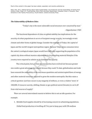 Much of the content in this paper has been edited, expanded, and recently published as:

Rees, W.E. 2011. Getting Serious about Urban Sustainability: Eco-Footprints and the Vulnerability of Twenty-First
Century Cities. Chap 5 in: Trudi Bunting, Pierre Filion and Ryan Walker(eds). Canadian Cities in Transition: New
Directions in the Twenty-First Century, Fourth Edition. Oxford University Press.



	
  

The	
  Vulnerability	
  of	
  Modern	
  Cities	
  

                        “Today’s	
  city	
  is	
  the	
  most	
  vulnerable	
  social	
  structure	
  ever	
  conceived	
  by	
  man.”	
  	
  

                                                                                                                -­‐-­‐Oppenheimer	
  1969	
  

           The	
  functional	
  dependence	
  of	
  cities	
  on	
  global	
  stability	
  has	
  implications	
  for	
  the	
  

security	
  of	
  urban	
  populations	
  in	
  an	
  era	
  of	
  incipient	
  energy	
  scarcity,	
  increasingly	
  erratic	
  

climate	
  and	
  other	
  forms	
  of	
  global	
  change.	
  Consider	
  the	
  example	
  of	
  Tokyo,	
  the	
  capital	
  of	
  




                                                                        T
Japan	
  and	
  the	
  world’s	
  largest	
  metropolitan	
  region.	
  Because	
  Tokyo	
  alone	
  consumes	
  twice	
  

the	
  nation’s	
  ecological	
  output,	
  Japan	
  would	
  have	
  difficulty	
  supporting	
  the	
  population	
  of	
  its	
  
                                             AF
capital	
  city	
  alone	
  without	
  massive	
  adjustments	
  to	
  its	
  prevailing	
  material	
  lifestyles	
  if	
  the	
  

country	
  were	
  required	
  to	
  subsist	
  on	
  its	
  domestic	
  biocapacity.	
  

           The	
  critical	
  point,	
  here,	
  is	
  that	
  enormous	
  cities	
  have	
  evolved	
  not	
  because	
  greater	
  
               R
size	
  confers	
  great	
  advantage	
  but	
  simply	
  because	
  they	
  could.	
  To	
  date,	
  globalization	
  and	
  trade	
  

have	
  ensured	
  the	
  availability	
  of	
  the	
  enormous	
  quantities	
  and	
  uninterrupted	
  flows	
  of	
  energy	
  
              D


and	
  other	
  material	
  resources	
  required	
  to	
  grow	
  the	
  modern	
  metropolis.	
  But	
  this	
  raises	
  a	
  

critical	
  question:	
  just	
  how	
  secure	
  is	
  any	
  megacity	
  of	
  millions,	
  or	
  even	
  a	
  relative	
  ‘town’	
  of	
  

100,000,	
  if	
  resource	
  scarcity,	
  shifting	
  climate	
  or	
  geo-­‐political	
  unrest	
  threaten	
  to	
  cut	
  it	
  off	
  

from	
  vital	
  sources	
  of	
  supply?	
  

       There	
  are	
  several	
  interrelated	
  reasons	
  to	
  believe	
  this	
  is	
  not	
  an	
  idle	
  question.	
  For	
  

example:	
  

       1. 	
  Reliable	
  food	
  supplies	
  should	
  be	
  of	
  increasing	
  concern	
  to	
  urbanizing	
  populations.	
  

            Global	
  food	
  production	
  is	
  levelling	
  off.	
  Yet,	
  just	
  to	
  keep	
  pace	
  with	
  UN	
  medium	
  
 