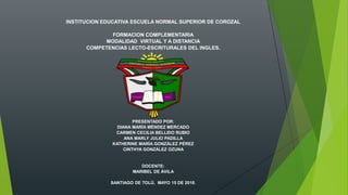 INSTITUCION EDUCATIVA ESCUELA NORMAL SUPERIOR DE COROZAL
FORMACION COMPLEMENTARIA
MODALIDAD VIRTUAL Y A DISTANCIA
COMPETENCIAS LECTO-ESCRITURALES DEL INGLES.
PRESENTADO POR:
DIANA MARÍA MÉNDEZ MERCADO
CARMEN CECILIA BELLIDO RUBIO
ANA MARLY JULIO PADILLA
KATHERINE MARÍA GONZÁLEZ PÉREZ
CINTHYA GONZÁLEZ OZUNA
DOCENTE:
MARIBEL DE ÁVILA
SANTIAGO DE TOLÚ, MAYO 15 DE 2018.
 