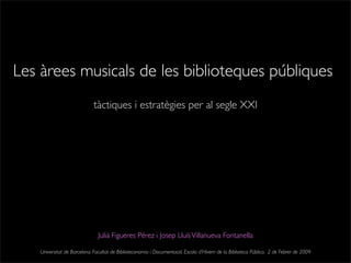 Les àrees musicals de les biblioteques públiques
Julià Figueres Pérez i Josep LluísVillanueva Fontanella
tàctiques i estratègies per al segle XXI
Universitat de Barcelona. Facultat de Biblioteconomia i Documentació. Escola d’Hivern de la Biblioteca Pública. 2 de Febrer de 2009
 