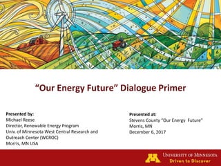 “Our Energy Future” Dialogue Primer
Presented by:
Michael Reese
Director, Renewable Energy Program
Univ. of Minnesota West Central Research and
Outreach Center (WCROC)
Morris, MN USA
Presented at:
Stevens County “Our Energy Future”
Morris, MN
December 6, 2017
 