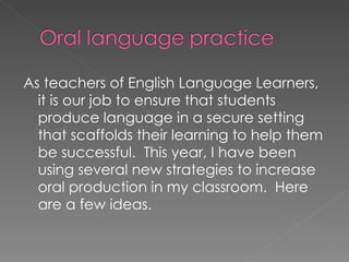 As teachers of English Language Learners, it is our job to ensure that students produce language in a secure setting that scaffolds their learning to help them be successful.  This year, I have been using several new strategies to increase oral production in my classroom.  Here are a few ideas. 