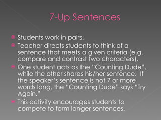 Students work in pairs. Teacher directs students to think of a sentence that meets a given criteria (e.g. compare and contrast two characters).  One student acts as the “Counting Dude”, while the other shares his/her sentence.  If the speaker’s sentence is not 7 or more words long, the “Counting Dude” says “Try Again.” This activity encourages students to compete to form longer sentences.  
