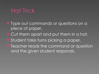 Type out commands or questions on a piece of paper. Cut them apart and put them in a hat. Student take turns picking a paper.  Teacher reads the command or question and the given student responds.  