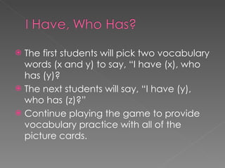 The first students will pick two vocabulary words (x and y) to say, “I have (x), who has (y)?  The next students will say, “I have (y), who has (z)?” Continue playing the game to provide vocabulary practice with all of the picture cards.  