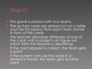 This game is played with two teams. The picture cards are spread out on a table and the first person from each team stands in front of the cards. The teacher describes attributes of one of the cards until a student can figure out which item the teacher is describing. If the card slapped is correct, the team gets a point. If the student can use the word in a sentence frame, the team gets another point.  