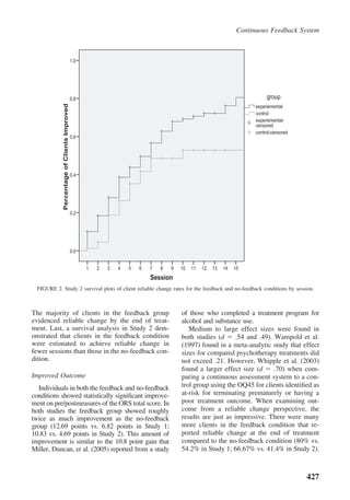 Continuous Feedback System



                                              1.0




                                              0.8                                                                            group
             Percentage of Clients Improved




                                                                                                                        experiemental
                                                                                                                        control
                                                                                                                        experiemental-
                                                                                                                        censored
                                                                                                                        control-censored
                                              0.6




                                              0.4




                                              0.2




                                              0.0


                                                    1   2   3   4   5   6   7   8   9   10   11   12   13   14   15
                                                                            Session
  FIGURE 2. Study 2 survival plots of client reliable change rates for the feedback and no-feedback conditions by session.



The majority of clients in the feedback group                                           of those who completed a treatment program for
evidenced reliable change by the end of treat-                                          alcohol and substance use.
ment. Last, a survival analysis in Study 2 dem-                                            Medium to large effect sizes were found in
onstrated that clients in the feedback condition                                        both studies (d     .54 and .49). Wampold et al.
were estimated to achieve reliable change in                                            (1997) found in a meta-analytic study that effect
fewer sessions than those in the no-feedback con-                                       sizes for compared psychotherapy treatments did
dition.                                                                                 not exceed .21. However, Whipple et al. (2003)
                                                                                        found a larger effect size (d     .70) when com-
Improved Outcome                                                                        paring a continuous assessment system to a con-
  Individuals in both the feedback and no-feedback                                      trol group using the OQ45 for clients identiﬁed as
conditions showed statistically signiﬁcant improve-                                     at-risk for terminating prematurely or having a
ment on pre/postmeasures of the ORS total score. In                                     poor treatment outcome. When examining out-
both studies the feedback group showed roughly                                          come from a reliable change perspective, the
twice as much improvement as the no-feedback                                            results are just as impressive. There were many
group (12.69 points vs. 6.82 points in Study 1;                                         more clients in the feedback condition that re-
10.83 vs. 4.69 points in Study 2). This amount of                                       ported reliable change at the end of treatment
improvement is similar to the 10.8 point gain that                                      compared to the no-feedback condition (80% vs.
Miller, Duncan, et al. (2005) reported from a study                                     54.2% in Study 1; 66.67% vs. 41.4% in Study 2).



                                                                                                                                           427
 