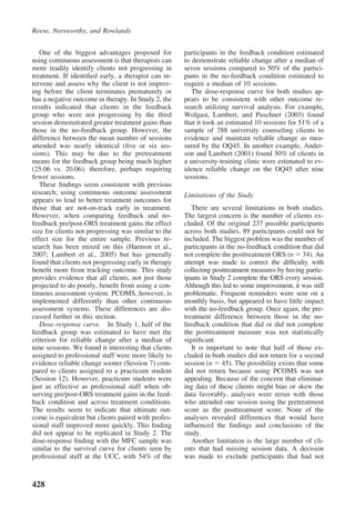 Reese, Norsworthy, and Rowlands


   One of the biggest advantages proposed for         participants in the feedback condition estimated
using continuous assessment is that therapists can    to demonstrate reliable change after a median of
more readily identify clients not progressing in      seven sessions compared to 50% of the partici-
treatment. If identiﬁed early, a therapist can in-    pants in the no-feedback condition estimated to
tervene and assess why the client is not improv-      require a median of 10 sessions.
ing before the client terminates prematurely or          The dose-response curve for both studies ap-
has a negative outcome in therapy. In Study 2, the    pears to be consistent with other outcome re-
results indicated that clients in the feedback        search utilizing survival analysis. For example,
group who were not progressing by the third           Wolgast, Lambert, and Puschner (2003) found
session demonstrated greater treatment gains than     that it took an estimated 10 sessions for 51% of a
those in the no-feedback group. However, the          sample of 788 university counseling clients to
difference between the mean number of sessions        evidence and maintain reliable change as mea-
attended was nearly identical (ﬁve or six ses-        sured by the OQ45. In another example, Ander-
sions). This may be due to the pretreatment           son and Lambert (2001) found 50% of clients in
means for the feedback group being much higher        a university-training clinic were estimated to ev-
(25.06 vs. 20.06); therefore, perhaps requiring       idence reliable change on the OQ45 after nine
fewer sessions.                                       sessions.
   These ﬁndings seem consistent with previous
research; using continuous outcome assessment         Limitations of the Study
appears to lead to better treatment outcomes for
those that are not-on-track early in treatment.          There are several limitations in both studies.
However, when comparing feedback and no-              The largest concern is the number of clients ex-
feedback pre/post-ORS treatment gains the effect      cluded. Of the original 237 possible participants
size for clients not progressing was similar to the   across both studies, 89 participants could not be
effect size for the entire sample. Previous re-       included. The biggest problem was the number of
search has been mixed on this (Harmon et al.,         participants in the no-feedback condition that did
2007; Lambert et al., 2005) but has generally         not complete the posttreatment ORS (n 34). An
found that clients not progressing early in therapy   attempt was made to correct the difﬁculty with
beneﬁt more from tracking outcome. This study         collecting posttreatment measures by having partic-
provides evidence that all clients, not just those    ipants in Study 2 complete the ORS every session.
projected to do poorly, beneﬁt from using a con-      Although this led to some improvement, it was still
tinuous assessment system. PCOMS, however, is         problematic. Frequent reminders were sent on a
implemented differently than other continuous         monthly basis, but appeared to have little impact
assessment systems. These differences are dis-        with the no-feedback group. Once again, the pre-
cussed further in this section.                       treatment difference between those in the no-
   Dose-response curve. In Study 1, half of the       feedback condition that did or did not complete
feedback group was estimated to have met the          the posttreatment measure was not statistically
criterion for reliable change after a median of       signiﬁcant.
nine sessions. We found it interesting that clients      It is important to note that half of those ex-
assigned to professional staff were more likely to    cluded in both studies did not return for a second
evidence reliable change sooner (Session 7) com-      session (n 45). The possibility exists that some
pared to clients assigned to a practicum student      did not return because using PCOMS was not
(Session 12). However, practicum students were        appealing. Because of the concern that eliminat-
just as effective as professional staff when ob-      ing data of these clients might bias or skew the
serving pre/post-ORS treatment gains in the feed-     data favorably, analyses were rerun with those
back condition and across treatment conditions.       who attended one session using the pretreatment
The results seem to indicate that ultimate out-       score as the posttreatment score. None of the
come is equivalent but clients paired with profes-    analyses revealed differences that would have
sional staff improved more quickly. This ﬁnding       inﬂuenced the ﬁndings and conclusions of the
did not appear to be replicated in Study 2. The       study.
dose-response ﬁnding with the MFC sample was             Another limitation is the large number of cli-
similar to the survival curve for clients seen by     ents that had missing session data. A decision
professional staff at the UCC, with 54% of the        was made to exclude participants that had not



428
 