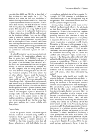Continuous Feedback System


completed the ORS and SRS for at least half of         verse cultural and ethnic/racial backgrounds. For
their sessions for both studies (n         10). The    example, PCOMS assumes a collaborative,
decision was made to limit the possibility of          client-directed process but this approach may be
underestimating the intervention effect; however,      less preferred with clients from cultures that em-
28 participants in the feedback condition (29.47%      phasize deference to professionals.
across both studies) still had at least one session       Second, future research should focus on why
with missing data (i.e., the ORS and SRS was not       PCOMS has been found effective for all clients
given). The impact of not using PCOMS every            not just those identiﬁed at risk for terminating
session is unknown; it is plausible that inclusion     prematurely. Research on monitoring outcome
of data with sessions skipped led to underestimat-     throughout treatment (Lambert et al., 2005) has
ing the treatment effects. However, the differ-        generally indicated that outcome is only en-
ences in treatment outcome gains were not dif-         hanced for those who are projected to do poorly
ferent for this group compared to participants         in treatment. However, it is not understood why
with no missing data. Future research could com-       clients progressing as expected would beneﬁt.
pare tracking outcome every second or third ses-       Therapists, in this case, would not appear to have
sion to every session, particularly given that some    a need to change or alter anything. A possible
clinics and university counseling centers already      study would be to compare PCOMS to other
use continuous assessment systems in such a            continuous assessment systems. PCOMS assesses
manner.                                                the therapeutic relationship with all clients, but
   A related limitation was not monitoring treat-      Lambert and colleagues’ signal system uses a
ment integrity. No manipulation checks were            measure of the therapeutic relationship only after
done to assess how well PCOMS was imple-               a client is identiﬁed as deteriorating or not pro-
mented. Completing the measures is only part of        gressing as expected (e.g., Whipple et al., 2003).
the system; it was unknown if the measures were        Both acknowledge the importance of the thera-
discussed and implemented within session appro-
                                                       peutic relationship in relation to outcome (Hor-
priately. In addition, participant and therapist dy-
                                                       vath & Bedi, 2002), but does the ability to discuss
ads who complied with the study protocol may
                                                       problems with the therapeutic alliance immedi-
have been different from dyads that did not com-
                                                       ately with clients, rather than retrospectively,
ply. Therapists complied with some clients but
not other clients. Reasons cited by therapists         matter?
were: “I forgot” or “I was too busy” or “The              Third, future study should also consider the
client could not wait.” It seems reasonable that       potential inﬂuence of demand characteristics or
client characteristics inﬂuenced therapist compli-     social desirability inﬂating the scores due to com-
ance, as well as general therapist attitudes toward    pleting the measures in the therapist’s presence
using the system. Resistance to using the system       and then discussing the scores with the therapist.
was not perceived to be a general problem, but it      This appears more likely to be a problem for the
certainly did occur at some level. Conversely,         SRS than the ORS. Many clients do hide things
some of the therapists expressed frustration at        from their therapist, but they are more likely to
having a useful tool at their disposal but not being   withhold an immediate negative reaction to the
able to use it with certain clients in the no-         therapist or session than to hide or misrepresent
feedback condition, particularly clients they felt     their level of distress (Farber, 2003). An addi-
were not progressing. It may be that some ther-        tional possibility is that seeing the measures con-
apists were applying the system verbally with          sistently may create an expectancy effect that
these clients.                                         improvement should occur. Conversely, having
                                                       access to weekly feedback regarding the relation-
                                                       ship may serve to heighten attention and focus on
Future Study
                                                       the therapeutic alliance and promote active col-
   Given the positive results, continued replica-      laboration. Yet another possibility is that having a
tion and extension of research using PCOMS is          visual prompt may also make a difference. It is
warranted. Four suggestions are provided for           well-established that receiving feedback on per-
consideration. First, a current limitation of          formance can promote positive behavior change
PCOMS is that little research exists that ad-          (e.g., Alvero, Bucklin, & Austin, 2001). An ex-
dresses effectiveness with individuals from di-        ample perhaps analogous to therapy is that fre-



                                                                                                      429
 
