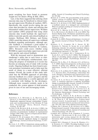 Reese, Norsworthy, and Rowlands


quent weighing has been found to promote                      utility. Journal of Consulting and Clinical Psychology,
weight loss for dieters (Wing & Hill, 2001).                  69, 197–204.
                                                             BORDIN, E. S. (1979). The generalizability of the psycho-
   Last, it has been suggested that utilizing client          analytic concept of working alliance. Psychotherapy:
outcome data may be beneﬁcial to clinical train-              Theory, Research and Practice, 16, 252–260.
ing and supervision (Worthen & Lambert, 2007).               BROWN, G. S., & JONES, E. R. (2005). Implementation of
Speciﬁcally, this would involve taking the out-               a feedback system in a managed care environment:
come data provided by clients and utilizing that              What are patients teaching us? Journal of Clinical Psy-
                                                              chology, 61, 187–198.
information within clinical supervision. Worthen             DUNCAN, B. L., MILLER, S. D., SPARKS, J. A., CLAUD,
and Lambert (2007) proposed that using client                 D. A., REYNOLDS, L. R., BROWN, J. B., et al. (2003). The
outcome data would facilitate the supervisor’s                Session Rating Scale: Preliminary psychometric prop-
ability to provide speciﬁc and critical feedback to           erties of a “working alliance” measure. Journal of Brief
                                                              Therapy, 3, 3–12.
trainees. Hoffman, Hill, Holmes, and Freitas                 FARBER, B. A. (2003). Patient self-disclosure: A review of
(2005) noted that almost all supervisors withhold             the research. Journal of Clinical Psychology, 59, 589 –
feedback regarding performance, although spe-                 600.
ciﬁc feedback is considered a good marker of                 H ARMON , S. C., L AMBERT , M. J., S MART , D. M.,
supervision (Lehrman-Waterman & Ladany,                       HAWKINS, E., NIELSEN, S., SLADE, K., et al. (2007).
                                                              Enhancing outcome for potential treatment failures:
2001). Research could assess whether using                    Therapist-client feedback and clinical support tools.
PCOMS in supervision helps supervisees provide                Psychotherapy Research, 17, 379 –392.
more speciﬁc and critical feedback.                          HAWKINS, E. J., LAMBERT, M. J., VERMEERSCH, D. A.,
   With the increased need to demonstrate psy-                SLADE, K. L., & TUTTLE, K. C. (2004). The therapeutic
chotherapy’s utility due to such forces as man-               effects of providing patient progress information to
                                                              therapists and patients. Psychotherapy Research, 14,
aged care and third-party reimbursement, mea-                 308 –327.
suring the progress of treatment as it occurs has            HOFFMAN, M. A., HILL, C. E., HOLMES, S. E., & FREITAS,
become an emerging area of study with exciting                G. F. (2005). Supervisor perspective on the process and
results. Ongoing feedback has been found to pre-              outcome of giving easy, difﬁcult, or no feedback to
                                                              supervisees. Journal of Counseling Psychology, 52,
vent premature termination and to help meet the               3–13.
needs of clients in a more effective, efﬁcient               HORVATH, A. O., & BEDI, R. P. (2002). The alliance. In
manner. Overall, the results of this study indi-              J. C. Norcross (Ed.), Psychotherapy relationships that
cated that the PCOMS approach of providing                    work: Therapist contributions and responsiveness to pa-
outcome feedback on a client’s progress and the               tients (pp. 37–70). New York, NY: Oxford University
                                                              Press.
counseling relationship is a useful approach and             JACOBSON, N. S., & TRUAX, P. (1991). Clinical signiﬁ-
is consistent with ﬁndings by the developers.                 cance: A statistical approach to deﬁning meaningful
Although more research certainly needs to be                  change in psychotherapy research. Journal of Consult-
conducted, this system appears to hold promise                ing and Clinical Psychology, 59, 12–19.
given its ease of use and encouraging results.               LAMBERT, M. J., BURLINGAME, G. M., UMPHRESS, V.,
                                                              HANSEN, N. B., VERMEERSCH, D. A., CLOUSE, G. C., &
                                                              YANCHAR, S. C. (1996). The reliability and validity of
                                                              the Outcome Questionnaire. Clinical Psychology and
References                                                    Psychotherapy, 3, 249 –258.
                                                             LAMBERT, M. J., HANSEN, N. B., & BAUER, S. (2008).
ACKERMAN, S. J., BENJAMIN, L. S., BEUTLER, L. E.,             Assessing the clinical signiﬁcance of outcome results. In
 GELSO, C. J., GOLDFRIED, M. R., HILL, C., et al. (2001).     A. M. Nezu & C. M. Nezu (Eds.), Evidence-based
 Empirically supported therapy relationships: Conclu-         outcome research: A practical guide to conducting ran-
 sions and recommendations of the Division 29 Task            domized controlled trials for psychosocial interventions
 Force. Psychotherapy: Theory, Research, Practice,            (pp. 359 –378). New York: Oxford University Press.
 Training, 38, 495– 497.                                     LAMBERT, M. J., HANSEN, N. B., & FINCH, A. E. (2001).
ALVERO, A. M., BUCKLIN, B. R., & AUSTIN, J. (2001). An        Patient-focused research: Using patient outcome data
 objective review of the effectiveness and essential char-    to enhance treatment effects. Journal of Consulting and
 acteristics of performance feedback in organizational        Clinical Psychology, 69, 159 –172.
 settings (1985–1998). Journal of Organizational Behav-      LAMBERT, M. J., HANSEN, N. B., UMPHRESS, V., LUNNEN,
 ior Management, 21, 3–30.                                    K., OKIISHI, J., BURLINGAME, G. M., et al. (1996). Ad-
ANDERSON, E. W., & LAMBERT, M. J. (2001). A survival          ministration and scoring manual for the OQ 45.2.
 analysis of clinically signiﬁcant change in outpatient       Stevenson, MD: American Professional Credentialing
 psychotherapy. Journal of Clinical Psychology, 57, 857–      Services.
 888.                                                        LAMBERT, M. J., HARMON, C., SLADE, K., WHIPPLE, J. L.,
BEUTLER, L. E. (2001). Comparisons among quality as-          & HAWKINS, E. J. (2005). Providing feedback to psy-
 surance systems: From outcome assessment to clinical         chotherapists on their patients’ progress: Clinical re-




430
 