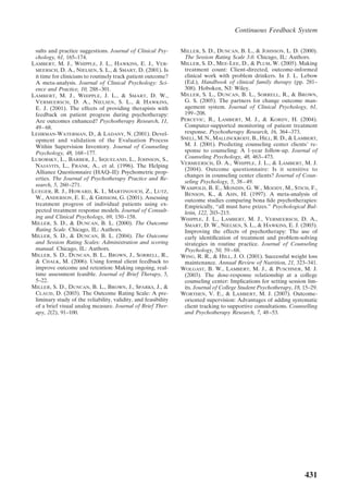 Continuous Feedback System

 sults and practice suggestions. Journal of Clinical Psy-       MILLER, S. D., DUNCAN, B. L., & JOHNSON, L. D. (2000).
 chology, 61, 165–174.                                           The Session Rating Scale 3.0. Chicago, IL: Authors.
LAMBERT, M. J., WHIPPLE, J. L., HAWKINS, E. J., VER-            MILLER, S. D., MEE-LEE, D., & PLUM, W. (2005). Making
 MEERSCH, D. A., NIELSEN, S. L., & SMART, D. (2001). Is          treatment count: Client-directed, outcome-informed
 it time for clinicians to routinely track patient outcome?      clinical work with problem drinkers. In J. L. Lebow
 A meta-analysis. Journal of Clinical Psychology: Sci-           (Ed.), Handbook of clinical family therapy (pp. 281–
 ence and Practice, 10, 288 –301.                                308). Hoboken, NJ: Wiley.
LAMBERT, M. J., WHIPPLE, J. L., & SMART, D. W.,                 MILLER, S. L., DUNCAN, B. L., SORRELL, R., & BROWN,
 VERMEERSCH, D. A., NIELSEN, S. L., & HAWKINS,                   G. S. (2005). The partners for change outcome man-
 E. J. (2001). The effects of providing therapists with          agement system. Journal of Clinical Psychology, 61,
 feedback on patient progress during psychotherapy:              199 –208.
 Are outcomes enhanced? Psychotherapy Research, 11,             PERCEVIC, R., LAMBERT, M. J., & KORDY, H. (2004).
 49 – 68.                                                        Computer-supported monitoring of patient treatment
LEHRMAN-WATERMAN, D., & LADANY, N. (2001). Devel-                response. Psychotherapy Research, 16, 364 –373.
 opment and validation of the Evaluation Process                SNELL, M. N., MALLINCKRODT, B., HILL, R. D., & LAMBERT,
 Within Supervision Inventory. Journal of Counseling             M. J. (2001). Predicting counseling center clients’ re-
 Psychology, 48, 168 –177.                                       sponse to counseling: A 1-year follow-up. Journal of
LUBORSKY, L., BARBER, J., SIQUELAND, L., JOHNSON, S.,            Counseling Psychology, 48, 463– 473.
                                                                VERMEERSCH, D. A., WHIPPLE, J. L., & LAMBERT, M. J.
 NAJAVITS, L., FRANK, A., et al. (1996). The Helping
                                                                 (2004). Outcome questionnaire: Is it sensitive to
 Alliance Questionnaire (HAQ–II): Psychometric prop-
                                                                 changes in counseling center clients? Journal of Coun-
 erties. The Journal of Psychotherapy Practice and Re-
                                                                 seling Psychology, 5, 38 – 49.
 search, 5, 260 –271.
                                                                WAMPOLD, B. E., MONDIN, G. W., MOODY, M., STICH, F.,
LUEGER, R. J., HOWARD, K. I., MARTINOVICH, Z., LUTZ,
                                                                 BENSON, K., & AHN, H. (1997). A meta-analysis of
 W., ANDERSON, E. E., & GRISSOM, G. (2001). Assessing            outcome studies comparing bona ﬁde psychotherapies:
 treatment progress of individual patients using ex-             Empirically, “all must have prizes.” Psychological Bul-
 pected treatment response models. Journal of Consult-           letin, 122, 203–215.
 ing and Clinical Psychology, 69, 150 –158.                     WHIPPLE, J. L., LAMBERT, M. J., VERMEERSCH, D. A.,
MILLER, S. D., & DUNCAN, B. L. (2000). The Outcome               SMART, D. W., NIELSEN, S. L., & HAWKINS, E. J. (2003).
 Rating Scale. Chicago, IL: Authors.                             Improving the effects of psychotherapy: The use of
MILLER, S. D., & DUNCAN, B. L. (2004). The Outcome               early identiﬁcation of treatment and problem-solving
 and Session Rating Scales: Administration and scoring           strategies in routine practice. Journal of Counseling
 manual. Chicago, IL: Authors.                                   Psychology, 50, 59 – 68.
MILLER, S. D., DUNCAN, B. L., BROWN, J., SORRELL, R.,           WING, R. R., & HILL, J. O. (2001). Successful weight loss
 & CHALK, M. (2006). Using formal client feedback to             maintenance. Annual Review of Nutrition, 21, 323–341.
 improve outcome and retention: Making ongoing, real-           WOLGAST, B. W., LAMBERT, M. J., & PUSCHNER, M. J.
 time assessment feasible. Journal of Brief Therapy, 5,          (2003). The dose-response relationship at a college
 5–22.                                                           counseling center: Implications for setting session lim-
MILLER, S. D., DUNCAN, B. L., BROWN, J., SPARKS, J., &           its. Journal of College Student Psychotherapy, 18, 15–29.
 CLAUD, D. (2003). The Outcome Rating Scale: A pre-             WORTHEN, V. E., & LAMBERT, M. J. (2007). Outcome-
 liminary study of the reliability, validity, and feasibility    oriented supervision: Advantages of adding systematic
 of a brief visual analog measure. Journal of Brief Ther-        client tracking to supportive consultations. Counselling
 apy, 2(2), 91–100.                                              and Psychotherapy Research, 7, 48 –53.




                                                                                                                    431
 