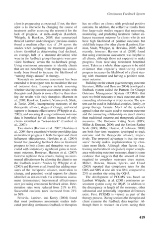 Continuous Feedback System


client is progressing as expected. If not, the ther-   has no effect on clients with predicted positive
apist is to intervene by changing the course of        outcome. In addition, the collective results from
treatment and/or assessing the reason(s) for the       four large-scale studies suggest that measuring,
lack of progress. A meta-analysis (Lambert,            monitoring, and predicting treatment failure en-
Whipple, & Hawkins, 2003) that summarized              hances treatment outcome for clients who do not
three of Lambert and colleagues’ previous studies      have high likelihood of positive outcomes but
found a medium effect size of .39 across the           yield little impact for other clients (Lambert, Har-
studies when comparing the treatment gains of          mon, Slade, Whipple, & Hawkins, 2005). More
clients identiﬁed as deteriorating (had declined,      recently, however, Harmon et al. (2007) found
on average, half of a standard deviation) who          that using continuous assessment was helpful to
were in the feedback group (therapists were pro-       all clients, although those not expected to make
vided feedback) versus the no-feedback group.          progress from receiving treatment beneﬁted
Using continuous assessment to identify clients        more. Taken as a whole, there appears to be solid
that are not beneﬁting from therapy has consis-        evidence that regularly monitoring client
tently been found to increase the likelihood of        progress increases the likelihood of a client stay-
“turning things around” in therapy.                    ing with treatment and having a positive treat-
   Research on continuous assessment has been          ment outcome.
extended to investigate how to maximize the use           Building on the extant psychotherapy outcome
of outcome data. Examples include assessing            literature, Miller and Duncan (2004) developed a
whether sharing outcome assessment results with        feedback system called the Partners for Change
therapists and clients is more effective than shar-    Outcome Management System (PCOMS) that
ing the results with only therapists (Harmon et        uses two brief measures to track outcome and the
al., 2007; Hawkins, Lambert, Vermeersch, Slade,        counseling relationship in every session. The sys-
& Tuttle, 2004), incorporating measures of the         tem can be used in individual, couples, family, or
therapeutic alliance, stages of change, and social     group therapy formats. Much of the system’s
support to increase effectiveness (Whipple et al.,     appeal is that the scales used to measure outcome
2003), and assessing if using continuous outcome       and the counseling relationship are much shorter
data is beneﬁcial for all clients instead of only      than traditional outcome and therapeutic alliance
clients identiﬁed as “not-on-track” (Lambert et        measures. The Outcome Rating Scale (ORS;
al., 2003).                                            Miller & Duncan, 2000) and the Session Rating
   Two studies (Harmon et al., 2007; Hawkins et        Scale (SRS; Miller, Duncan, & Johnson, 2000)
al., 2004) have examined whether providing data        are both four-item measures developed to track
on treatment progress to both therapist and client     outcome and the therapeutic alliance, respec-
inﬂuences effectiveness. Hawkins et al. (2004)         tively. The proposed advantage is that the mea-
found that providing feedback data on treatment        sures’ brevity makes implementation by clini-
progress to both clients and therapists was asso-      cians more likely. Although other factors (e.g.,
ciated with statistically signiﬁcant gains in treat-   training and treatment allegiance) impact compli-
ment outcome. However, Harmon et al. (2007)            ance with using outcome measures, there is some
failed to replicate these results, ﬁnding no incre-    evidence that suggests that the amount of time
mental effectiveness by allowing the client to see     required to complete measures does matter.
the feedback results. Studies by Whipple et al.        Miller, Duncan, Brown, Sparks, and Claud
(2003) and Harmon et al. found that adding mea-        (2003) reported that compliance rates for the
sures of the therapeutic alliance, motivation to       ORS and SRS at one site was 86% compared to
change, and perceived social support for clients       25% at another site using the OQ45.
identiﬁed as not-on-track via continuous assess-          The development of PCOMS was based on
ment demonstrated incremental effectiveness            Lambert Whipple, et al. (2001) continuous as-
over just using continuous feedback alone. Dete-       sessment system using the OQ45. In addition to
rioration rates were reduced from 21% to 8%.           the discrepancy in length of the measures, other
Successful outcome rates increased from 21%            substantial and potentially important differences
to 50%.                                                exist. First, PCOMS is viewed as part of the
   Percevic, Lambert, and Kordy (2004) found           therapy process. During sessions the therapist and
that most continuous assessment studies indi-          client examine the feedback data together. Al-
cated providing continuous feedback to therapists      though there is research on clients seeing their



                                                                                                      419
 