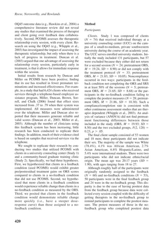 Reese, Norsworthy, and Rowlands


OQ45 outcome data (e.g., Hawkins et al., 2004) a      Method
comprehensive literature review did not reveal
any studies that examined the process of therapist    Participants
and client going over feedback data collabora-           Clients. Study 1 was composed of clients
tively. Second, PCOMS assesses the therapeutic        (N      74) that received individual therapy at a
relationship every session, with every client. Re-    university counseling center (UCC) on the cam-
search on using the OQ45 (e.g., Whipple et al.,       pus of a small-to-medium, private southwestern
2003) has investigated the impact of assessing the    university during the course of an academic year.
therapeutic relationship, but only when there is a    The UCC serves enrolled university students. Ini-
lack of progress in treatment. Duncan et al.          tially the study included 131 participants, but 57
(2003) argued that one advantage of assessing the     were excluded because they either did not return
relationship every session, particularly early in     for a second session (N 24; pretreatment ORS,
treatment, is that it allows for immediate response   M 19.24, SD 8.90) or did not comply with
within the session.                                   the treatment protocol (N        33; pretreatment
   Initial results from research by Duncan and        ORS, M 21.83, SD 10.05). Noncompliance
Miller on PCOMS have been positive; ﬁnding            occurred in two ways: participants in the feed-
that its use has resulted in fewer premature ter-     back condition not completing the ORS and SRS
minations and increased effectiveness. For exam-      in at least 50% of the sessions (N 5; pretreat-
ple, in a study that had 6,424 clients who received   ment ORS, M        21.65; SD     8.68) or the par-
services through a telephone-based employee as-       ticipants in the no-feedback condition failing to
sistance program, Miller, Duncan, Brown, Sor-         complete the posttest measures (N 28; pretreat-
rell, and Chalk (2006) found that effect sizes        ment ORS, M         21.86, SD      10.30). Such a
increased from .37 to .79 when their system was       compliance/completion rate is consistent with
implemented. All measures were administered           other continuous assessment studies that are ther-
over the telephone. Miller and Duncan also re-        apist dependent (Whipple et al., 2003). An anal-
ported that their measures generate reliable and      ysis of variance (ANOVA) did not ﬁnd pretreat-
valid scores (Duncan et al., 2003; Miller et al.,     ment functioning differences between those
2003). Although the number of clinicians using        included in the study (ORS, M        19.93; SD
this feedback system has been increasing, little      8.50) and the two excluded groups, F(2, 128)
research has been conducted to replicate their        0.23, p .05.
ﬁndings. In addition, much of their evidence cited       The ﬁnal client sample consisted of 53 women
is based on samples that received services via the    and 18 men; three participants did not indicate
telephone.                                            their sex. The majority of the sample was White
   We sought to replicate their research by con-      (78.4%), 4.1% was African American, 2.7%
ducting two studies that utilized PCOMS with          Asian American, 6.8% Hispanic/Latino, and
clients in a university counseling center (Study 1)   5.4% were international students. There were two
and a community-based graduate training clinic        participants who did not indicate ethnic/racial
(Study 2). Speciﬁcally, we had three hypotheses.      origin. The mean age was 20.17 years (SD
First, we hypothesized that clients in a feedback     1.90), with ages ranging from 18 to 27.
condition (used PCOMS) would exhibit greater             Although roughly half of the participants were
pre/postresidual treatment gains on ORS scores        originally randomly assigned to the feedback
compared to clients in a no-feedback condition        (N 60) and no-feedback conditions (N 53),
that did not use PCOMS. Second, we hypothe-           50 participants were in the ﬁnal feedback group
sized that more clients in a feedback condition       and 24 were in the no-feedback group. This dis-
would experience reliable change than clients in a    parity is due to the ease of having posttest data
no-feedback condition as measured by the ORS.         from the feedback group because data were col-
Third, we posited that clients in the feedback        lected every session coupled with the difﬁculty of
condition would demonstrate reliable change           getting therapists in the no-feedback group to
more quickly (i.e., have a steeper dose-              remind participants to complete the posttest mea-
response curve) than those assigned to a no-          sure. The pretest measures of those in the no-
feedback condition.                                   feedback group who completed posttest data



420
 