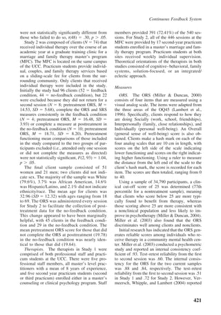 Continuous Feedback System


were not statistically signiﬁcantly different from    members provided 391 (72.41%) of the 540 ses-
those who failed to do so, t(48) .30, p .05.          sions. For Study 2, all of the 446 sessions at the
    Study 2 was composed of clients (N 74) that       MFC were provided by 17 second-year practicum
received individual therapy over the course of an     students enrolled in a master’s marriage and fam-
academic year at a graduate training clinic for a     ily therapy program. Practicum students at both
marriage and family therapy master’s program          sites received weekly individual supervision.
(MFC). The MFC is located on the same campus          Theoretical orientations of the therapists in both
of the UCC. Practicum students provide individ-       studies consisted of cognitive– behavioral, family
ual, couples, and family therapy services based       systems, solution-focused, or an integrated/
on a sliding-scale fee for clients from the sur-      eclectic approach.
rounding community. Only clients that received
individual therapy were included in the study.        Measures
Initially the study had 96 clients (52 feedback
condition, 44      no-feedback condition), but 22        ORS. The ORS (Miller & Duncan, 2000)
were excluded because they did not return for a       consists of four items that are measured using a
second session (N 8; pretreatment ORS, M              visual analog scale. The items were adapted from
14.53, SD       5.68), complete the ORS and SRS       the three areas of the OQ45 (Lambert et al.,
measures consistently in the feedback condition       1996). Speciﬁcally, clients respond to how they
(N      4; pretreatment ORS, M         16.48, SD      are doing Socially (work, school, friendships),
3.93) or complete a measure at posttreatment in       Interpersonally (family, close relationships), and
the no-feedback condition (N 10; pretreatment         Individually (personal well-being). An Overall
ORS, M          18.71, SD       8.20). Pretreatment   (general sense of well-being) score is also ob-
functioning mean comparisons of those included        tained. Clients make a hash mark on each of the
in the study compared to the two groups of par-       four analog scales that are 10 cm in length, with
ticipants excluded (i.e., attended only one session   scores on the left side of the scale indicating
or did not complete the measures as directed)         lower functioning and scores on the right indicat-
were not statistically signiﬁcant, F(2, 93) 1.04,     ing higher functioning. Using a ruler to measure
p .05.                                                the distance from the left end of the scale to the
    The ﬁnal client sample consisted of 51            client’s hash mark, the score is recorded for each
women and 21 men; two clients did not indi-           item. The scores are then totaled, ranging from 0
cate sex. The majority of the sample was White        to 40.
(79.6%), 3.7% was African American, 14.6%                Using a sample of 34,790 participants, a clin-
was Hispanic/Latino, and 2.1% did not indicate        ical cut-off score of 25 was determined (77th
ethnicity/race. The mean age for clients was          percentile for a nontreatment sample), meaning
32.96 (SD 12.32) with ages ranging from 18            that clients who score below 25 are more typi-
to 69. The ORS was administered every session         cally found to beneﬁt from therapy, whereas
for Study 2 to facilitate the collection of post-     those scoring above 25 are more consistent with
treatment data for the no-feedback condition.         a nonclinical population and less likely to im-
This change appeared to have been marginally          prove in psychotherapy (Miller & Duncan, 2004).
helpful, with 45 clients in the feedback condi-       Miller et al. (2003) also found that the ORS
tion and 29 in the no-feedback condition. The         discriminates well among clients and nonclients.
mean pretreatment ORS score for those that did           Initial research has indicated that the ORS gen-
not complete the ORS at posttreatment (19.78)         erates reliable scores among individuals who re-
in the no-feedback condition was nearly iden-         ceive therapy in a community mental health cen-
tical to those that did (19.64).                      ter. Miller et al. (2003) conducted a psychometric
    Therapists. The therapists in Study 1 were        study and reported an internal consistency coef-
comprised of both professional staff and practi-      ﬁcient of .93. Test–retest reliability from the ﬁrst
cum students at the UCC. There were ﬁve pro-          to second session was .60. The internal consis-
fessional staff members, all master’s level prac-     tency for the ORS for the two current samples
titioners with a mean of 8 years of experience,       was .88 and .84, respectively. The test–retest
and ﬁve second year practicum students (second        reliability from the ﬁrst to second session was .51
or third practicum) enrolled either in a master’s     in Study 1 and .72 for Study 2. However, Ver-
counseling or clinical psychology program. Staff      meersch, Whipple, and Lambert (2004) reported



                                                                                                     421
 