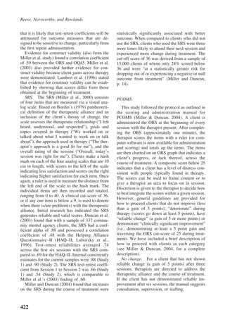 Reese, Norsworthy, and Rowlands


that it is likely that test–retest coefﬁcients will be   statistically signiﬁcantly associated with better
attenuated for outcome measures that are de-             outcome. When compared to clients who did not
signed to be sensitive to change, particularly from      use the SRS, clients who used the SRS were three
the ﬁrst repeat administration.                          more times likely to attend their next session and
   Evidence for construct validity (also from the        experienced more change during treatment. The
Miller et al. study) found a correlation coefﬁcient      cut-off score of 36 was derived from a sample of
of .59 between the ORS and OQ45. Miller et al.           15,000 clients of whom only 24% scored below
(2003) also provided further evidence for con-           36 and were “at a statistically greater risk for
struct validity because client gains across therapy      dropping out of or experiencing a negative or null
were demonstrated. Lambert et al. (1996) stated          outcome from treatment” (Miller and Duncan,
that evidence for construct validity can be estab-       p. 14).
lished by showing that scores differ from those
obtained at the beginning of treatment.
   SRS. The SRS (Miller et al., 2000) consists           PCOMS
of four items that are measured via a visual ana-
log scale. Based on Bordin’s (1979) pantheoreti-            This study followed the protocol as outlined in
cal deﬁnition of the therapeutic alliance and an         the scoring and administration manual for
inclusion of the client’s theory of change, the          PCOMS (Miller & Duncan, 2004). A client is
scale assesses the therapeutic relationship (“I felt     administered the ORS at the beginning of every
heard, understood, and respected”), goals and            session with the therapist present. After complet-
topics covered in therapy (“We worked on or              ing the ORS (approximately one minute), the
talked about what I wanted to work on or talk            therapist scores the items with a ruler (or com-
about”), the approach used in therapy (“The ther-        puter software is now available for administration
apist’s approach is a good ﬁt for me”), and the          and scoring) and totals up the items. The items
overall rating of the session (“Overall, today’s         are then charted on an ORS graph that indicates a
session was right for me”). Clients make a hash          client’s progress, or lack thereof, across the
mark on each of the four analog scales that are 10       course of treatment. A composite score below 25
cm in length, with scores to the left of the scale       indicates that a client has a level of distress con-
indicating less satisfaction and scores on the right     sistent with people typically found in therapy.
indicating higher satisfaction for each item. Once       The scores can be used to frame content or to
again, a ruler is used to measure the distance from      give a therapist an area to focus on in session.
the left end of the scale to the hash mark. The
                                                         Discretion is given to the therapist to decide how
individual items are then recorded and totaled,
                                                         to best integrate the scores within a given session.
ranging from 0 to 40. A clinical cut-score of 36,
                                                         However, general guidelines are provided for
or if any one item is below a 9, is used to denote
when there is/are problem(s) with the therapeutic        how to proceed clients that do not improve (less
alliance. Initial research has indicated the SRS         than a gain of 5 points), “deteriorate” during
generates reliable and valid scores. Duncan et al.       therapy (scores go down at least 5 points), have
(2003) found that with a sample of 337 commu-            “reliable change” (a gain of 5 or more points) or
nity mental agency clients, the SRS had a coef-          demonstrate “clinically signiﬁcant improvement”
ﬁcient alpha of .88 and possessed a correlation          (i.e., demonstrating at least a 5 point gain and
coefﬁcient of .48 with the Helping Alliance              traversing the ORS cut-score of 25 during treat-
Questionnaire–II (HAQ–II; Luborsky et al.,               ment). We have included a brief description of
1996). Test–retest reliabilities averaged .74            how to proceed with clients in each category
across the ﬁrst six sessions with the SRS com-           (see Miller & Duncan, 2004, for a complete
pared to .69 for the HAQ–II. Internal consistently       description).
estimates for the current samples were .88 (Study           No change. For a client that has not shown
1) and .90 (Study 2). The SRS test–retest coefﬁ-         reliable change (a gain of 5 points) after three
cient from Session 1 to Session 2 was .66 (Study         sessions, therapists are directed to address the
1) and .54 (Study 2), which is comparable to             therapeutic alliance and the course of treatment.
Miller et al.’s (2003) ﬁnding of .60.                    If the client has not demonstrated reliable im-
   Miller and Duncan (2004) found that increases         provement after six sessions, the manual suggests
on the SRS during the course of treatment were           consultation, supervision, or stafﬁng.



422
 