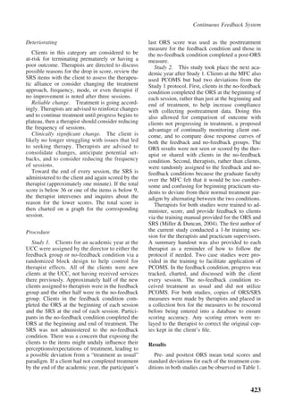 Continuous Feedback System


Deteriorating                                         last ORS score was used as the posttreatment
                                                      measure for the feedback condition and those in
   Clients in this category are considered to be      the no-feedback condition completed a post-ORS
at-risk for terminating prematurely or having a       measure.
poor outcome. Therapists are directed to discuss         Study 2. This study took place the next aca-
possible reasons for the drop in score, review the    demic year after Study 1. Clients at the MFC also
SRS items with the client to assess the therapeu-     used PCOMS but had two deviations from the
tic alliance or consider changing the treatment       Study 1 protocol. First, clients in the no-feedback
approach, frequency, mode, or even therapist if       condition completed the ORS at the beginning of
no improvement is noted after three sessions.         each session, rather than just at the beginning and
   Reliable change. Treatment is going accord-        end of treatment, to help increase compliance
ingly. Therapists are advised to reinforce changes    with collecting posttreatment data. Doing this
and to continue treatment until progress begins to    also allowed for comparison of outcome with
plateau, then a therapist should consider reducing    clients not progressing in treatment, a proposed
the frequency of sessions.                            advantage of continually monitoring client out-
   Clinically signiﬁcant change. The client is        come, and to compare dose response curves of
likely no longer struggling with issues that led      both the feedback and no-feedback groups. The
to seeking therapy. Therapists are advised to         ORS results were not seen or scored by the ther-
consolidate changes, anticipate potential set-        apist or shared with clients in the no-feedback
backs, and to consider reducing the frequency         condition. Second, therapists, rather than clients,
of sessions.                                          were randomly assigned to the feedback and no-
   Toward the end of every session, the SRS is        feedback conditions because the graduate faculty
administered to the client and again scored by the    over the MFC felt that it would be too cumber-
therapist (approximately one minute). If the total    some and confusing for beginning practicum stu-
score is below 36 or one of the items is below 9,     dents to deviate from their normal treatment par-
the therapist intervenes and inquires about the       adigm by alternating between the two conditions.
reason for the lower scores. The total score is          Therapists for both studies were trained to ad-
then charted on a graph for the corresponding         minister, score, and provide feedback to clients
session.                                              via the training manual provided for the ORS and
                                                      SRS (Miller & Duncan, 2004). The ﬁrst author of
Procedure                                             the current study conducted a 1-hr training ses-
                                                      sion for the therapists and practicum supervisors.
   Study 1. Clients for an academic year at the       A summary handout was also provided to each
UCC were assigned by the director to either the       therapist as a reminder of how to follow the
feedback group or no-feedback condition via a         protocol if needed. Two case studies were pro-
randomized block design to help control for           vided in the training to facilitate application of
therapist effects. All of the clients were new        PCOMS. In the feedback condition, progress was
clients at the UCC, not having received services      tracked, charted, and discussed with the client
there previously. Approximately half of the new       every session. The no-feedback condition re-
clients assigned to therapists were in the feedback   ceived treatment as usual and did not utilize
group and the other half were in the no-feedback      PCOMS. For both studies, copies of ORS/SRS
group. Clients in the feedback condition com-         measures were made by therapists and placed in
pleted the ORS at the beginning of each session       a collection box for the measures to be rescored
and the SRS at the end of each session. Partici-      before being entered into a database to ensure
pants in the no-feedback condition completed the      scoring accuracy. Any scoring errors were re-
ORS at the beginning and end of treatment. The        layed to the therapist to correct the original cop-
SRS was not administered to the no-feedback           ies kept in the client’s ﬁle.
condition. There was a concern that exposing the
clients to the items might unduly inﬂuence their      Results
perceptions/expectations of treatment, leading to
a possible deviation from a “treatment as usual”         Pre- and posttest ORS mean total scores and
paradigm. If a client had not completed treatment     standard deviations for each of the treatment con-
by the end of the academic year, the participant’s    ditions in both studies can be observed in Table 1.



                                                                                                    423
 