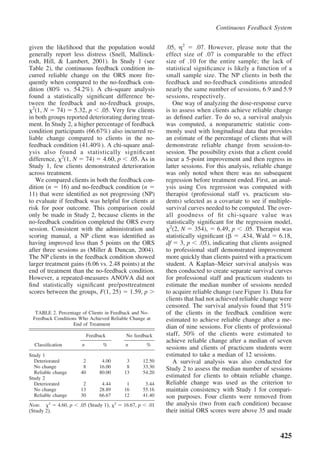 Continuous Feedback System


given the likelihood that the population would                  .05, 2        .07. However, please note that the
generally report less distress (Snell, Mallinck-                effect size of .07 is comparable to the effect
rodt, Hill, & Lambert, 2001). In Study 1 (see                   size of .10 for the entire sample; the lack of
Table 2), the continuous feedback condition in-                 statistical signiﬁcance is likely a function of a
curred reliable change on the ORS more fre-                     small sample size. The NP clients in both the
quently when compared to the no-feedback con-                   feedback and no-feedback conditions attended
dition (80% vs. 54.2%). A chi-square analysis                   nearly the same number of sessions, 6.9 and 5.9
found a statistically signiﬁcant difference be-                 sessions, respectively.
tween the feedback and no-feedback groups,                          One way of analyzing the dose-response curve
  2
   (1, N 74) 5.32, p .05. Very few clients                      is to assess when clients achieve reliable change
in both groups reported deteriorating during treat-             as deﬁned earlier. To do so, a survival analysis
ment. In Study 2, a higher percentage of feedback               was computed, a nonparametric statistic com-
condition participants (66.67%) also incurred re-               monly used with longitudinal data that provides
liable change compared to clients in the no-                    an estimate of the percentage of clients that will
feedback condition (41.40%). A chi-square anal-                 demonstrate reliable change from session-to-
ysis also found a statistically signiﬁcant                      session. The possibility exists that a client could
difference, 2(1, N 74) 4.60, p .05. As in                       incur a 5-point improvement and then regress in
Study 1, few clients demonstrated deterioration                 latter sessions. For this analysis, reliable change
across treatment.                                               was only noted when there was no subsequent
    We compared clients in both the feedback con-               regression before treatment ended. First, an anal-
dition (n 16) and no-feedback condition (n                      ysis using Cox regression was computed with
11) that were identiﬁed as not progressing (NP)                 therapist (professional staff vs. practicum stu-
to evaluate if feedback was helpful for clients at              dents) selected as a covariate to see if multiple-
risk for poor outcome. This comparison could                    survival curves needed to be computed. The over-
only be made in Study 2, because clients in the                 all goodness of ﬁt chi-square value was
no-feedback condition completed the ORS every                   statistically signiﬁcant for the regression model,
                                                                  2
session. Consistent with the administration and                     (2, N 354), 6.49, p .05. Therapist was
scoring manual, a NP client was identiﬁed as                    statistically signiﬁcant (     .434, Wald 6.18,
having improved less than 5 points on the ORS                   df 3, p .05), indicating that clients assigned
after three sessions as (Miller & Duncan, 2004).                to professional staff demonstrated improvement
The NP clients in the feedback condition showed                 more quickly than clients paired with a practicum
larger treatment gains (6.06 vs. 2.48 points) at the            student. A Kaplan–Meier survival analysis was
end of treatment than the no-feedback condition.                then conducted to create separate survival curves
However, a repeated-measures ANOVA did not                      for professional staff and practicum students to
ﬁnd statistically signiﬁcant pre/posttreatment                  estimate the median number of sessions needed
scores between the groups, F(1, 25) 1.59, p                     to acquire reliable change (see Figure 1). Data for
                                                                clients that had not achieved reliable change were
                                                                censored. The survival analysis found that 51%
  TABLE 2. Percentage of Clients in Feedback and No-            of the clients in the feedback condition were
 Feedback Conditions Who Achieved Reliable Change at            estimated to achieve reliable change after a me-
                   End of Treatment
                                                                dian of nine sessions. For clients of professional
                            Feedback          No feedback       staff, 50% of the clients were estimated to
                                                                achieve reliable change after a median of seven
  Classiﬁcation         n         %          n           %
                                                                sessions and clients of practicum students were
Study 1                                                         estimated to take a median of 12 sessions.
  Deteriorated          2         4.00        3         12.50       A survival analysis was also conducted for
  No change             8        16.00        8         33.30   Study 2 to assess the median number of sessions
  Reliable change      40        80.00       13         54.20
Study 2                                                         estimated for clients to obtain reliable change.
  Deteriorated          2         4.44        1          3.44   Reliable change was used as the criterion to
  No change            13        28.89       16         55.16   maintain consistency with Study 1 for compari-
  Reliable change      30        66.67       12         41.40   son purposes. Four clients were removed from
Note.   2
             4.60, p   .05 (Study 1),    2
                                             16.67, p     .01   the analysis (two from each condition) because
(Study 2).                                                      their initial ORS scores were above 35 and made



                                                                                                              425
 