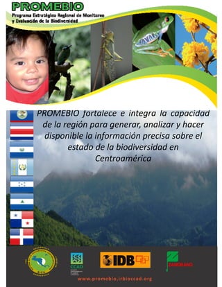 PROMEBIO fortalece e integra la capacidad
 de la región para generar, analizar y hacer
  disponible la información precisa sobre el
        estado de la biodiversidad en
                Centroamérica




          w w w.promebio.irbioccad.org
 