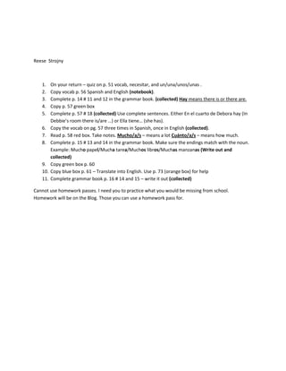 Reese Strojny



   1.    On your return – quiz on p. 51 vocab, necesitar, and un/una/unos/unas .
   2.    Copy vocab p. 56 Spanish and English (notebook).
   3.    Complete p. 14 # 11 and 12 in the grammar book. (collected) Hay means there is or there are.
   4.    Copy p. 57 green box
   5.    Complete p. 57 # 18 (collected) Use complete sentences. Either En el cuarto de Debora hay (In
         Debbie’s room there is/are …) or Ella tiene… (she has).
   6.    Copy the vocab on pg. 57 three times in Spanish, once in English (collected).
   7.    Read p. 58 red box. Take notes. Mucho/a/s – means a lot Cuánto/a/s – means how much.
   8.    Complete p. 15 # 13 and 14 in the grammar book. Make sure the endings match with the noun.
         Example: Mucho papel/Mucha tarea/Muchos libros/Muchas manzanas (Write out and
         collected)
   9.    Copy green box p. 60
   10.   Copy blue box p. 61 – Translate into English. Use p. 73 (orange box) for help
   11.   Complete grammar book p. 16 # 14 and 15 – write it out (collected)

Cannot use homework passes. I need you to practice what you would be missing from school.
Homework will be on the Blog. Those you can use a homework pass for.
 